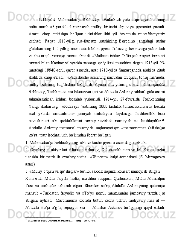   1911-yilda Mahmudxo ja Behbudiy   «Padarkush yoki o qimagan bolaningʻ ʻ
holi»   nomli   «3   pardali   4   manzarali   milliy,   birinchi   fojiaviy»   pyesasini   yozadi.
Asarni   chop   ettirishga   bo lgan   urinishlar   ikki   yil   davomida   muvaffaqiyatsiz
ʻ
kechadi.   Faqat   1812-yilgi   rus-fransuz   urushining   Borodino   jangidagi   ruslar
g alabasining 100 yilligi munosabati bilan pyesa Tiflisdagi tsenzuraga yuboriladi	
ʻ
va shu orqali nashrga ruxsat olinadi. «Matbuot ishlari Tiflis gubernyasi tsenzori
ruxsati bilan Kavkaz viloyatida sahnaga qo yilishi mumkin» degan 1913-yil 23-	
ʻ
martdagi 19940-sonli qaror asosida, asar 1913-yilda Samarqandda alohida kitob
shaklida chop etiladi.   «Padarkush» asarining nashrdan chiqishi, to liq ma’noda,	
ʻ
milliy   teatrning   tug ilishini   belgiladi.   Aynan   shu   yilning   o zida,   Samarqandda	
ʻ ʻ
Behbudiy, Toshkentda esa Munavvarqori va Abdulla Avloniy rahbarligida asarni
sahnalashtirish   ishlari   boshlab   yuborildi.   1914-yil   27-fevralda   Toshkentning
Yangi   shahardagi     «Kolizey»   teatrining   2000   kishilik   tomoshaxonasida   kechki
soat   yettida   «musulmon»   jamiyati   imlodiyasi   foydasiga   Toshkentlik   teatr
havaskorlari   o z   spektakllarini   rasmiy   ravishda   namoyish   eta   boshlaydilar	
ʻ 11
.
Abdulla   Avloniy   memorial   muzeyida   saqlanayotgan   «maromnoma»   (afisha)ga
ko ra, teatr kechasi uch bo limdan iborat bo lgan:	
ʻ ʻ ʻ
1. Mahmudxo ja Behbudiyning  «Padarkush» pyesasi asosidagi spektakl.	
ʻ
2.  Ozarbayjon   aktyorlari   Aliaskar   Askarov,   Guluozorkhonim   va   M.   Shaxbalovlar
ijrosida   bir   pardalik   ozarbayjoncha     «Xur-xur»   kulgi-tomoshasi   (S.   Muzagoyev
asari).
3. «Milliy o qish va qo shiqlar» bo lib, sakkiz raqamli konsert namoyish etilgan.	
ʻ ʻ ʻ
Konsertda   Mulla   Tuychi   hofiz,   mashhur   raqqosa   Qurbonxon,   Mulla   Ahmadjon
Tura   va   boshqalar   ishtirok   etgan.   Shundan   so ng   Abdulla   Avloniyning   qalamiga	
ʻ
mansub   «Turkiston   faryodi»   va   «To y»   nomli   manzumalar   jamoaviy   tarzda   ijro	
ʻ
etilgani   aytiladi.   Maromnoma   oxirida   butun   kecha   uchun   moliyaviy   mas’ul   —
Abdulla   Ho ja   o g li,   rejissyor   esa   —   Aliaskar   Askarov   bo lganligi   qayd   etiladi.	
ʻ ʻ ʻ ʻ
11
  G. Zokirova, Ismoil G aspirali va Turkiston. T. “ Sharq “, 2005.143-b.	
ʻ
15 