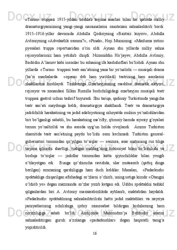 «Turon»   truppasi   1915-yildan   boshlab   tarjima   asarlari   bilan   bir   qatorda   milliy
dramaturgiyamizning   yangi-yangi   namunalarini   muntazam   sahnalashtirib   bordi.
1915–1916-yillar   davomida   Abdulla   Qodiriyning   «Baxtsiz   kuyov»,   Abdulla
Avloniyning «Advokatlik  osonmi?»,  «Pinak»,  Hoji  Muinining     «Mazluma  xotin»
pyesalari   truppa   repertuaridan   o rin   oldi.   Aynan   shu   yillarda   milliy   sahnaʻ
rejissyorlarimiz   ham   yetishib   chiqdi.   Nizomiddin   Ho jayev,   Abdulla   Avloniy,	
ʻ
Badridin A’lamov kabi insonlar bu sohaning ilk kashshoflari bo lishdi. Aynan shu	
ʻ
yillarda  «Turon»  truppasi teatr san’atining yana bir yo nalishi — musiqali drama	
ʻ
(ba’zi   manbalarda     «opera»   deb   ham   yuritiladi)   teatrining   ham   asoslarini
shakllantira   boshlaydi.   Toshkentga   Ozarbayjonning   mashhur   dramatik   aktyori,
rejissyor   va   xonandasi   Silkin   Ruxulla   boshchiligidagi   ozarbayjon   musiqali   teatr
truppasi gastrol uchun tashrif buyuradi. Shu tariqa, qadimiy Turkistonda yangicha
teatr   san’ati   maydonga   keldi,   dramaturgiya   shakllandi.   Teatr   va   dramaturgiya
jadidchilik harakatining va jadid adabiyotining nihoyatda muhim yo nalishlaridan	
ʻ
biri bo lganligi sababli, bu harakatning ma’rifiy, ijtimoiy hamda siyosiy g oyalari	
ʻ ʻ
tomon   yo naltirildi   va   shu   asosda   uyg un   holda   rivojlandi.     Ammo   Turkiston	
ʻ ʻ
sharoitida   teatr   san’atining   paydo   bo lishi   oson   kechmadi.   Turkiston   general-	
ʻ
gubernatori   tomonidan   qo yilgan   to siqlar   —   senzura,   asar   matnining   rus   tiliga	
ʻ ʻ
tarjima   qilinishi   shartligi,   tushgan   mablag ning   hokimiyat   bilan   bo lishilishi   va	
ʻ ʻ
boshqa   to siqlar   —   jadidlar   tomonidan   katta   qiyinchiliklar   bilan   yengib	
ʻ
o tilayotgan   edi.     Bunga   qo shimcha   ravishda,   ular   mutaassib   (qattiq   dinga	
ʻ ʻ
berilgan)   ommaning   qarshiligiga   ham   duch   keldilar.   Masalan,     «Padarkush»
spektakliga chiqarilgan afishadagi so zlarni o chirib, uning ustiga kimdir «Otangni	
ʻ ʻ
o ldirib   ye»   degan   mazmunda   so zlar   yozib   ketgan   edi.   Ushbu   spektaklni   tashkil	
ʻ ʻ
qilganlardan   biri   A.   Avloniy   masxarabozlikda   ayblanib,   maktabdan   haydaldi.
«Padarkush»   spektaklining   sahnalashtirilishi   hatto   jadid   maktablari   va   xayriya
jamiyatlarining   ochilishiga   ijobiy   munosabat   bildirgan   kishilarning   ham
noroziligiga   sabab   bo ldi.   Andijonda   Mahmudxo ja   Behbudiy   asarini	
ʻ ʻ
sahnalashtirgan   guruh   a’zolariga   «padarkushlar»   degan   haqoratli   tamg a	
ʻ
yopishtirildi.
16 