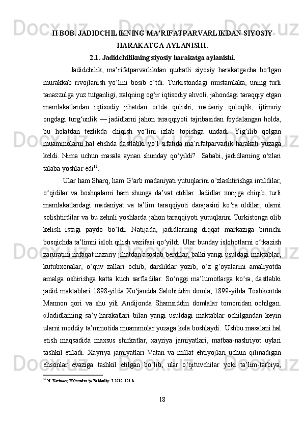 II BOB. JADIDCHILIKNING MA’RIFATPARVARLIKDAN SIYOSIY
HARAKATGA AYLANISHI.
                          2.1. Jadidchilikning siyosiy harakatga aylanishi. 
                Jadidchilik,   ma’rifatparvarlikdan   qudratli   siyosiy   harakatgacha   bo lganʻ
murakkab   rivojlanish   yo lini   bosib   o tdi.   Turkistondagi   mustamlaka,   uning   turli	
ʻ ʻ
tanazzulga yuz tutganligi, xalqning og ir iqtisodiy ahvoli, jahondagi taraqqiy etgan	
ʻ
mamlakatlardan   iqtisodiy   jihatdan   ortda   qolishi,   madaniy   qoloqlik,   ijtimoiy
ongdagi turg unlik — jadidlarni jahon taraqqiyoti tajribasidan foydalangan holda,	
ʻ
bu   holatdan   tezlikda   chiqish   yo lini   izlab   topishga   undadi.   Yig ilib   qolgan	
ʻ ʻ
muammolarni hal etishda dastlabki  yo l sifatida ma’rifatparvarlik harakati yuzaga	
ʻ
keldi.   Nima   uchun   masala   aynan   shunday   qo yildi?     Sababi,   jadidlarning   o zlari	
ʻ ʻ
talaba yoshlar edi 13
.
           Ular ham Sharq, ham G arb madaniyati yutuqlarini o zlashtirishga intildilar,	
ʻ ʻ
o qidilar   va   boshqalarni   ham   shunga   da’vat   etdilar.   Jadidlar   xorijga   chiqib,   turli	
ʻ
mamlakatlardagi   madaniyat   va   ta’lim   taraqqiyoti   darajasini   ko ra   oldilar,   ularni	
ʻ
solishtirdilar va bu zehnli yoshlarda jahon taraqqiyoti yutuqlarini Turkistonga olib
kelish   istagi   paydo   bo ldi.   Natijada,   jadidlarning   diqqat   markaziga   birinchi	
ʻ
bosqichda ta’limni isloh qilish vazifasi qo yildi. Ular bunday islohotlarni o tkazish	
ʻ ʻ
zaruratini nafaqat nazariy jihatdan asoslab berdilar, balki yangi usuldagi maktablar,
kutubxonalar,   o quv   zallari   ochib,   darsliklar   yozib,   o z   g oyalarini   amaliyotda	
ʻ ʻ ʻ
amalga   oshirishga   katta   kuch   sarfladilar.   So nggi   ma’lumotlarga   ko ra,   dastlabki	
ʻ ʻ
jadid maktablari   1898-yilda  Xo jandda  Salohiddin domla,  1899-yilda  Toshkentda	
ʻ
Mannon   qori   va   shu   yili   Andijonda   Shamsiddin   domlalar   tomonidan   ochilgan.
«Jadidlarning   sa’y-harakatlari   bilan   yangi   usuldagi   maktablar   ochilgandan   keyin
ularni moddiy ta’minotida muammolar yuzaga kela boshlaydi.  Ushbu masalani hal
etish   maqsadida   maxsus   shirkatlar,   xayriya   jamiyatlari,   matbaa-nashriyot   uylari
tashkil   etiladi.   Xayriya   jamiyatlari   Vatan   va   millat   ehtiyojlari   uchun   qilinadigan
ehsonlar   evaziga   tashkil   etilgan   bo lib,   ular   o qituvchilar   yoki   ta’lim-tarbiya,	
ʻ ʻ
13
  N. Karimov, Mahmudxo ja Behbudiy. T.2010. 124-b.	
ʻ
18 