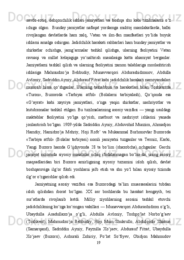 savdo-sotiq,   dehqonchilik   ishlari   jamiyatlari   va   boshqa   shu   kabi   tuzilmalarni   o zʻ
ichiga   olgan.     Bunday   jamiyatlar   nafaqat   yordamga   muhtoj   mamlakatlarda,   balki
rivojlangan   davlatlarda   ham   xalq,   Vatan   va   ilm-fan   manfaatlari   yo lida   buyuk	
ʻ
ishlarni amalga oshirgan. Jadidchilik harakati rahbarlari ham bunday jamiyatlar va
shirkatlar   ochishga,   jamg armalar   tashkil   qilishga,   ularning   faoliyatini   Vatan	
ʻ
ravnaqi   va   millat   kelajagiga   yo naltirish   masalasiga   katta   ahamiyat   berganlar.	
ʻ
Jamiyatlarni   tashkil   qilish   va   ularning   faoliyatini   zamon   talablariga   moslashtirish
ishlariga   Mahmudxo ja   Behbudiy,   Munavvarqori   Abdurashidxonov,   Abdulla	
ʻ
Avloniy, Sadriddin Ayniy, Abdurauf Fitrat kabi jadidchilik harakati namoyandalari
munosib   hissa   qo shganlar.   Ularning   tashabbusi   va   harakatlari   bilan   Toshkentda	
ʻ
«Turon»,   Buxoroda   «Tarbiyai   atfol»   (Bolalarni   tarbiyalash),   Qo qonda   esa	
ʻ
«G ayrat»   kabi   xayriya   jamiyatlari,   o nga   yaqin   shirkatlar,   nashriyotlar   va	
ʻ ʻ
kutubxonalar tashkil etilgan. Bu tuzilmalarining asosiy vazifasi — yangi usuldagi
maktablar   faoliyatini   yo lga   qo yish,   matbuot   va   nashriyot   ishlarini   yanada	
ʻ ʻ
jonlantirish bo lgan. 1909-yilda Sadriddin Ayniy, Abduvohid Munzim, Ahmadjon	
ʻ
Hamdiy,   Hamidxo ja   Mehriy,   Hoji   Rofe’   va   Mukammal   Burhonovlar   Buxoroda	
ʻ
«Tarbiya   atfol»   (Bolalar   tarbiyasi)   nomli   jamiyatni   tuzganlar   va   Termiz,   Karki,
Yangi   Buxoro   hamda   G ijduvonda   28   ta   bo lim   (shaxobcha)   ochganlar.   Garchi	
ʻ ʻ
jamiyat   nizomida   siyosiy   masalalar   ochiq   ifodalanmagan   bo lsa-da,   uning   asosiy	
ʻ
maqsadlaridan   biri   Buxoro   amirligining   siyosiy   tuzumini   isloh   qilish,   davlat
boshqaruviga   ilg or   fikrli   yoshlarni   jalb   etish   va   shu   yo l   bilan   siyosiy   tizimda	
ʻ ʻ
ilg or o zgarishlar qilish edi.	
ʻ ʻ
Jamiyatning   asosiy   vazifasi   esa   Buxorodagi   ta’lim   muassasalarini   tubdan
isloh   qilishdan   iborat   bo lgan.   XX   asr   boshlarida   bu   harakat   kengayib,   tez	
ʻ
sur’atlarda   rivojlanib   ketdi.   Milliy   ziyolilarning   asosini   tashkil   etuvchi
jadidchilikning ko zga ko ringan vakillari — Munavvarqori Abdurashidxon o g li,	
ʻ ʻ ʻ ʻ
Ubaydulla   Asadullaxo ja   o g li,   Abdulla   Avloniy,   Toshpo lat   Norbo g aev	
ʻ ʻ ʻ ʻ ʻ ʻ
(Toshkent),   Mahmudxo ja   Behbudiy,   Hoji   Muin   Shukrullo,   Abdulqodir   Shakuri
ʻ
(Samarqand),   Sadriddin   Ayniy,   Fayzulla   Xo jaev,   Abdurauf   Fitrat,   Ubaydulla	
ʻ
Xo jaev   (Buxoro),   Ashurali   Zohiriy,   Po lat   So fiyev,   Obidjon   Mahmudov	
ʻ ʻ ʻ
19 