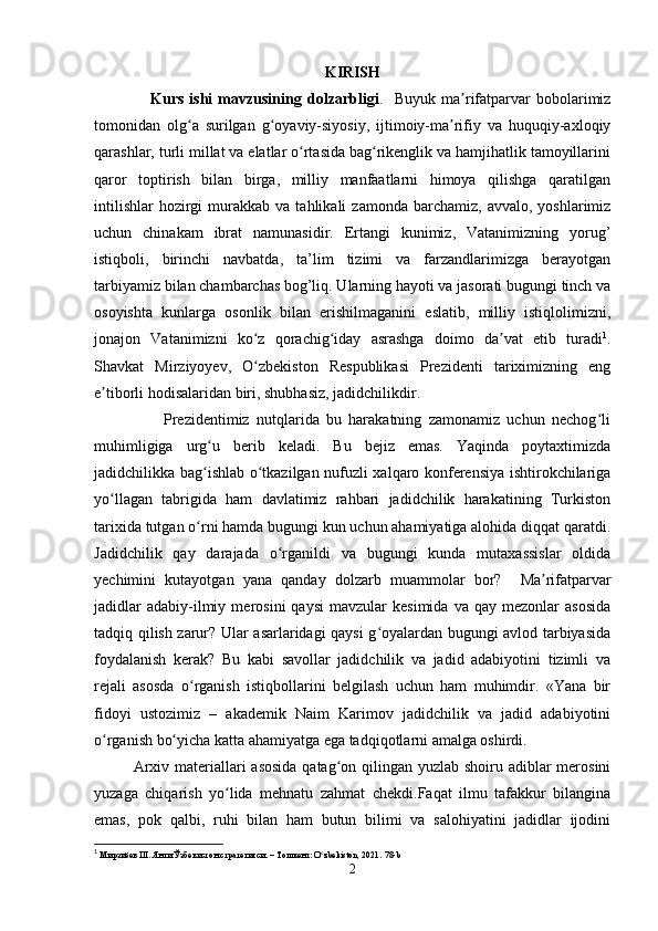 KIRISH                                                                       
                    Kurs   ishi   mavzusining   dolzarbligi .     Buyuk   ma rifatparvar   bobolarimizʼ
tomonidan   olg a   surilgan   g oyaviy-siyosiy,   ijtimoiy-ma rifiy   va   huquqiy-axloqiy	
ʻ ʻ ʼ
qarashlar, turli millat va elatlar o rtasida bag rikenglik va hamjihatlik tamoyillarini	
ʻ ʻ
qaror   toptirish   bilan   birga,   milliy   manfaatlarni   himoya   qilishga   qaratilgan
intilishlar   hozirgi  murakkab  va  tahlikali  zamonda  barchamiz,   avvalo,  yoshlarimiz
uchun   chinakam   ibrat   namunasidir.   Ertangi   kunimiz,   Vatanimizning   yorug’
istiqboli,   birinchi   navbatda,   ta’lim   tizimi   va   farzandlarimizga   berayotgan
tarbiyamiz bilan chambarchas bog’liq. Ularning hayoti va jasorati bugungi tinch va
osoyishta   kunlarga   osonlik   bilan   erishilmaganini   eslatib,   milliy   istiqlolimizni,
jonajon   Vatanimizni   ko z   qorachig iday   asrashga   doimo   da vat   etib   turadi	
ʻ ʻ ʼ 1
.
Shavkat   Mirziyoyev,   O zbekiston   Respublikasi   Prezidenti   tariximizning   eng
ʻ
e tiborli hodisalaridan biri, shubhasiz, jadidchilikdir. 	
ʼ
                    Prezidentimiz   nutqlarida   bu   harakatning   zamonamiz   uchun   nechog li	
ʻ
muhimligiga   urg u   berib   keladi.   Bu   bejiz   emas.   Yaqinda   poytaxtimizda	
ʻ
jadidchilikka bag ishlab o tkazilgan nufuzli xalqaro konferensiya ishtirokchilariga
ʻ ʻ
yo llagan   tabrigida   ham   davlatimiz   rahbari   jadidchilik   harakatining   Turkiston	
ʻ
tarixida tutgan o rni hamda bugungi kun uchun ahamiyatiga alohida diqqat qaratdi.	
ʻ
Jadidchilik   qay   darajada   o rganildi   va   bugungi   kunda   mutaxassislar   oldida	
ʻ
yechimini   kutayotgan   yana   qanday   dolzarb   muammolar   bor?     Ma rifatparvar	
ʼ
jadidlar   adabiy-ilmiy   merosini   qaysi   mavzular   kesimida   va   qay  mezonlar   asosida
tadqiq qilish zarur? Ular asarlaridagi qaysi g oyalardan bugungi avlod tarbiyasida	
ʻ
foydalanish   kerak?   Bu   kabi   savollar   jadidchilik   va   jadid   adabiyotini   tizimli   va
rejali   asosda   o rganish   istiqbollarini   belgilash   uchun   ham   muhimdir.   «Yana   bir	
ʻ
fidoyi   ustozimiz   –   akademik   Naim   Karimov   jadidchilik   va   jadid   adabiyotini
o rganish bo yicha katta ahamiyatga ega tadqiqotlarni amalga oshirdi. 	
ʻ ʻ
Arxiv materiallari  asosida qatag on qilingan yuzlab shoiru adiblar  merosini	
ʻ
yuzaga   chiqarish   yo lida   mehnatu   zahmat   chekdi.Faqat   ilmu   tafakkur   bilangina	
ʻ
emas,   pok   qalbi,   ruhi   bilan   ham   butun   bilimi   va   salohiyatini   jadidlar   ijodini
1
  Мирзиёев Ш. Янги Ўзбекистон стратегияси. – Тошкент: O zbekiston, 2021.	
ʻ  78-b
2 