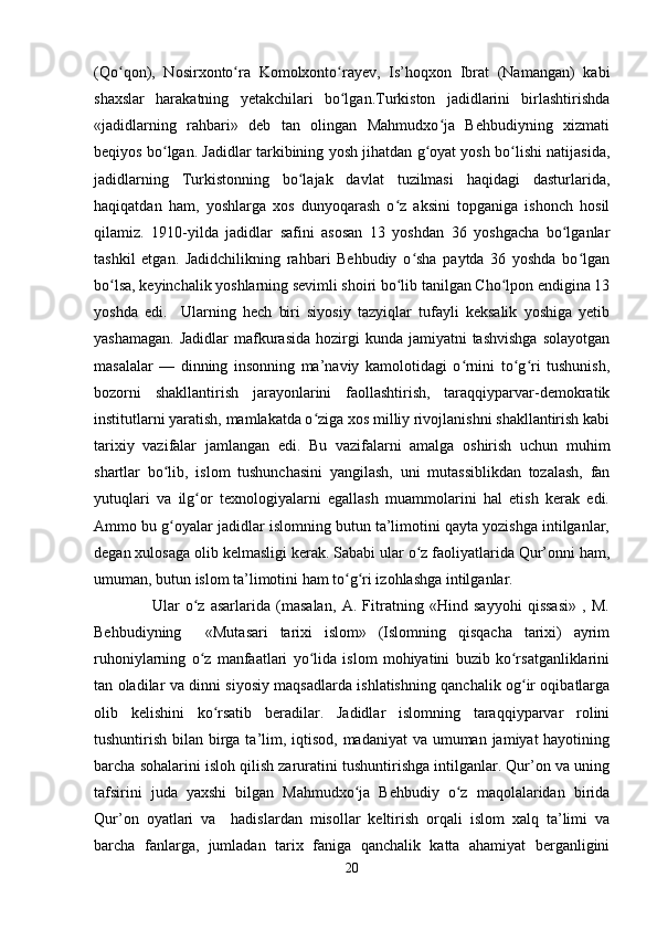 (Qo qon),   Nosirxonto ra   Komolxonto rayev,   Is’hoqxon   Ibrat   (Namangan)   kabiʻ ʻ ʻ
shaxslar   harakatning   yetakchilari   bo lgan.Turkiston   jadidlarini   birlashtirishda	
ʻ
«jadidlarning   rahbari»   deb   tan   olingan   Mahmudxo ja   Behbudiyning   xizmati	
ʻ
beqiyos bo lgan. Jadidlar tarkibining yosh jihatdan g oyat yosh bo lishi natijasida,	
ʻ ʻ ʻ
jadidlarning   Turkistonning   bo lajak   davlat   tuzilmasi   haqidagi   dasturlarida,	
ʻ
haqiqatdan   ham,   yoshlarga   xos   dunyoqarash   o z   aksini   topganiga   ishonch   hosil	
ʻ
qilamiz.   1910-yilda   jadidlar   safini   asosan   13   yoshdan   36   yoshgacha   bo lganlar	
ʻ
tashkil   etgan.   Jadidchilikning   rahbari   Behbudiy   o sha   paytda   36   yoshda   bo lgan	
ʻ ʻ
bo lsa, keyinchalik yoshlarning sevimli shoiri bo lib tanilgan Cho lpon endigina 13	
ʻ ʻ ʻ
yoshda   edi.     Ularning   hech   biri   siyosiy   tazyiqlar   tufayli   keksalik   yoshiga   yetib
yashamagan.  Jadidlar  mafkurasida   hozirgi   kunda jamiyatni   tashvishga  solayotgan
masalalar   —   dinning   insonning   ma’naviy   kamolotidagi   o rnini   to g ri   tushunish,	
ʻ ʻ ʻ
bozorni   shakllantirish   jarayonlarini   faollashtirish,   taraqqiyparvar-demokratik
institutlarni yaratish, mamlakatda o ziga xos milliy rivojlanishni shakllantirish kabi	
ʻ
tarixiy   vazifalar   jamlangan   edi.   Bu   vazifalarni   amalga   oshirish   uchun   muhim
shartlar   bo lib,   islom   tushunchasini   yangilash,   uni   mutassiblikdan   tozalash,   fan	
ʻ
yutuqlari   va   ilg or   texnologiyalarni   egallash   muammolarini   hal   etish   kerak   edi.	
ʻ
Ammo bu g oyalar jadidlar islomning butun ta’limotini qayta yozishga intilganlar,	
ʻ
degan xulosaga olib kelmasligi kerak. Sababi ular o z faoliyatlarida Qur’onni ham,	
ʻ
umuman, butun islom ta’limotini ham to g ri izohlashga intilganlar.	
ʻ ʻ
                    Ular   o z   asarlarida   (masalan,   A.   Fitratning   «Hind   sayyohi   qissasi»   ,   M.	
ʻ
Behbudiyning     «Mutasari   tarixi   islom»   (Islomning   qisqacha   tarixi)   ayrim
ruhoniylarning   o z   manfaatlari   yo lida   islom   mohiyatini   buzib   ko rsatganliklarini
ʻ ʻ ʻ
tan oladilar va dinni siyosiy maqsadlarda ishlatishning qanchalik og ir oqibatlarga	
ʻ
olib   kelishini   ko rsatib   beradilar.   Jadidlar   islomning   taraqqiyparvar   rolini	
ʻ
tushuntirish bilan birga ta’lim, iqtisod, madaniyat  va umuman jamiyat hayotining
barcha sohalarini isloh qilish zaruratini tushuntirishga intilganlar. Qur’on va uning
tafsirini   juda   yaxshi   bilgan   Mahmudxo ja   Behbudiy   o z   maqolalaridan   birida	
ʻ ʻ
Qur’on   oyatlari   va     hadislardan   misollar   keltirish   orqali   islom   xalq   ta’limi   va
barcha   fanlarga,   jumladan   tarix   faniga   qanchalik   katta   ahamiyat   berganligini
20 