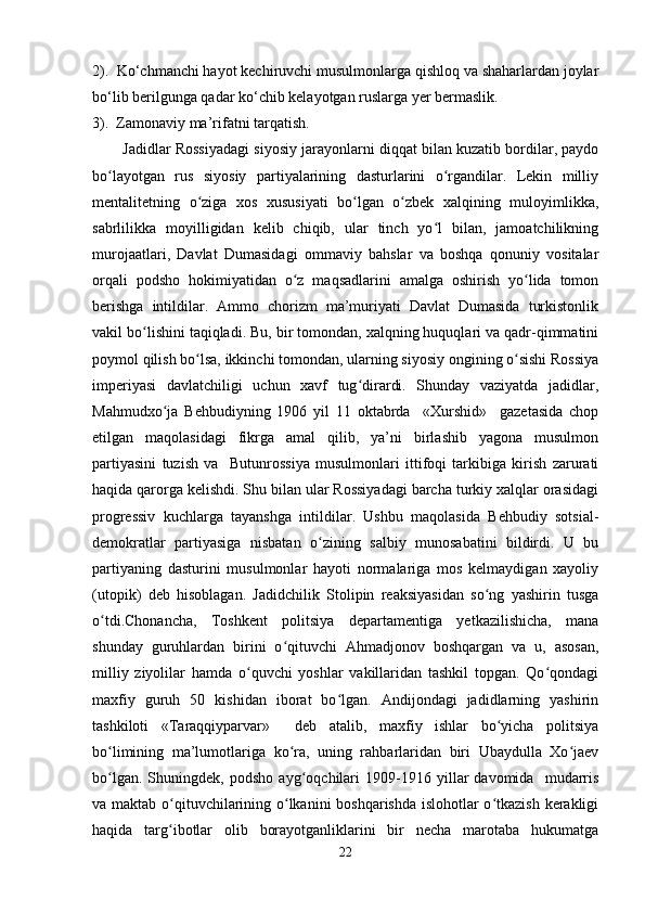 2).  Ko‘chmanchi hayot kechiruvchi musulmonlarga qishloq va shaharlardan joylar
bo‘lib berilgunga qadar ko‘chib kelayotgan ruslarga yer bermaslik.
3).  Zamonaviy ma’rifatni tarqatish.  
Jadidlar Rossiyadagi siyosiy jarayonlarni diqqat bilan kuzatib bordilar, paydo
bo layotgan   rus   siyosiy   partiyalarining   dasturlarini   o rgandilar.   Lekin   milliyʻ ʻ
mentalitetning   o ziga   xos   xususiyati   bo lgan   o zbek   xalqining   muloyimlikka,	
ʻ ʻ ʻ
sabrlilikka   moyilligidan   kelib   chiqib,   ular   tinch   yo l   bilan,   jamoatchilikning	
ʻ
murojaatlari,   Davlat   Dumasidagi   ommaviy   bahslar   va   boshqa   qonuniy   vositalar
orqali   podsho   hokimiyatidan   o z   maqsadlarini   amalga   oshirish   yo lida   tomon	
ʻ ʻ
berishga   intildilar.   Ammo   chorizm   ma’muriyati   Davlat   Dumasida   turkistonlik
vakil bo lishini taqiqladi. Bu, bir tomondan, xalqning huquqlari va qadr-qimmatini	
ʻ
poymol qilish bo lsa, ikkinchi tomondan, ularning siyosiy ongining o sishi Rossiya	
ʻ ʻ
imperiyasi   davlatchiligi   uchun   xavf   tug dirardi.   Shunday   vaziyatda   jadidlar,	
ʻ
Mahmudxo ja   Behbudiyning   1906   yil   11   oktabrda     «Xurshid»     gazetasida   chop	
ʻ
etilgan   maqolasidagi   fikrga   amal   qilib,   ya’ni   birlashib   yagona   musulmon
partiyasini   tuzish   va     Butunrossiya   musulmonlari   ittifoqi   tarkibiga   kirish   zarurati
haqida qarorga kelishdi. Shu bilan ular Rossiyadagi barcha turkiy xalqlar orasidagi
progressiv   kuchlarga   tayanshga   intildilar.   Ushbu   maqolasida   Behbudiy   sotsial-
demokratlar   partiyasiga   nisbatan   o zining   salbiy   munosabatini   bildirdi.   U   bu	
ʻ
partiyaning   dasturini   musulmonlar   hayoti   normalariga   mos   kelmaydigan   xayoliy
(utopik)   deb   hisoblagan.   Jadidchilik   Stolipin   reaksiyasidan   so ng   yashirin   tusga	
ʻ
o tdi.Chonancha,   Toshkent   politsiya   departamentiga   yetkazilishicha,   mana	
ʻ
shunday   guruhlardan   birini   o qituvchi   Ahmadjonov   boshqargan   va   u,   asosan,	
ʻ
milliy   ziyolilar   hamda   o quvchi   yoshlar   vakillaridan   tashkil   topgan.   Qo qondagi	
ʻ ʻ
maxfiy   guruh   50   kishidan   iborat   bo lgan.   Andijondagi   jadidlarning   yashirin	
ʻ
tashkiloti   «Taraqqiyparvar»     deb   atalib,   maxfiy   ishlar   bo yicha   politsiya	
ʻ
bo limining   ma’lumotlariga   ko ra,   uning   rahbarlaridan   biri   Ubaydulla   Xo jaev	
ʻ ʻ ʻ
bo lgan.   Shuningdek,   podsho   ayg oqchilari   1909-1916   yillar   davomida     mudarris
ʻ ʻ
va maktab o qituvchilarining o lkanini boshqarishda islohotlar  o tkazish kerakligi	
ʻ ʻ ʻ
haqida   targ ibotlar   olib   borayotganliklarini   bir   necha   marotaba   hukumatga
ʻ
22 