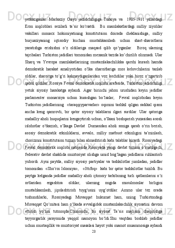 yetkazganlar.   Markaziy   Osiyo   jadidchiligiga   Turkiya   va     1905-1911   yillardagi
Eron   inqiloblari   sezilarli   ta’sir   ko rsatdi.     Bu   mamlakatlardagi   milliy   ziyolilarʻ
vakillari   monarx   hokimiyatining   konstitutsion   doirada   cheklanishiga,   milliy
burjuaziyaning   iqtisodiy   kuchini   mustahkamlash   uchun   shart-sharoitlarni
yaratishga   erishishni   o z   oldilariga   maqsad   qilib   qo yganlar.     Biroq   ularning	
ʻ ʻ
tajribalari Turkiston jadidlari tomonidan mexanik tarzda ko chirilib olinmadi. Ular	
ʻ
Sharq   va   Yevropa   mamlakatlarining   mustamlakachilikka   qarshi   kurash   hamda
demokratik   harakat   amaliyotidan   o lka   sharoitlariga   mos   keluvchilarini   tanlab	
ʻ
oldilar,   sharoitga   to g ri   kelmaydiganlaridan   voz   kechdilar   yoki   biroz   o zgartirib	
ʻ ʻ ʻ
qabul qildilar. Rossiya Fevral demokratik inqilobi arafasida, Turkiston jadidchiligi
yetuk   siyosiy   harakatga   aylandi.   Agar   birinchi   jahon   urushidan   keyin   jadidlar
parlamenter   monarxiya   uchun   kurashgan   bo lsalar,     Fevral   inqilobidan   keyin	
ʻ
Turkiston   jadidlarining     «taraqqiyparvarlar»   oqimini   tashkil   qilgan   radikal   qismi
ancha   keng   qamrovli,   bir   qator   siyosiy   talablarni   ilgari   surdilar.   Ular   qatoriga
mahalliy aholi huquqlarini kengaytirish uchun, o lkani boshqarish yuzasidan asosli
ʻ
islohotlar   o tkazish,   o lkaga   Davlat     Dumasidan   aholi   soniga   qarab   o rin   berish,	
ʻ ʻ ʻ
asosiy   demokratik   erkinliklarni,   avvalo,   milliy   matbuot   erkinligini   ta’minlash,
chorizmni konstitutsion tuzum bilan almashtirish kabi talablar kirardi. Rossiyadagi
Fevral demokratik inqilobi natijasida Rossiyada yangi davlat tuzumi o rnatilgach,	
ʻ
federativ davlat shaklida muxtoriyat  olishga umid bog lagan jadidlarni ruhlantirib	
ʻ
yubordi.   Ayni   paytda,   milliy   siyosiy   partiyalar   va   tashkilotlar   jumladan,   jadidlar
tomonidan   «Sho roi Islomiya»,     «Ittifoq»   kabi bir qator tashkilotlar  tuzildi. Bu	
ʻ
paytga   kelganda  jadidlar   mahalliy  aholi   ijtimoiy   tarkibining   turli   qatlamlarini   o z	
ʻ
ortlaridan   ergashtira   oldilar,   ularning   ongida   musulmonlar   birligini
mustahkamlash,   jipslashtirish   tuyg usini   uyg otdilar.   Ammo   ular   tez   orada	
ʻ ʻ
tushundilarki,   Rossiyadagi   Muvaqqat   hukumat   ham,   uning   Turkistondagi
Muvaqqat   Qo mitasi   ham   o lkada   avvalgidek   mustamlakachilik   siyosatini   davom	
ʻ ʻ
ettirish   yo lini   tutmoqda.Chunonchi,   bu   siyosat   Ta’sis   majlisini   chaqirishga	
ʻ
tayyorgarlik   jarayonida   yaqqol   namoyon   bo ldi.Shu   vaqtdan   boshlab   jadidlar	
ʻ
uchun mustaqillik va muxtoriyat masalasi hayot yoki mamot muammosiga aylandi
23 