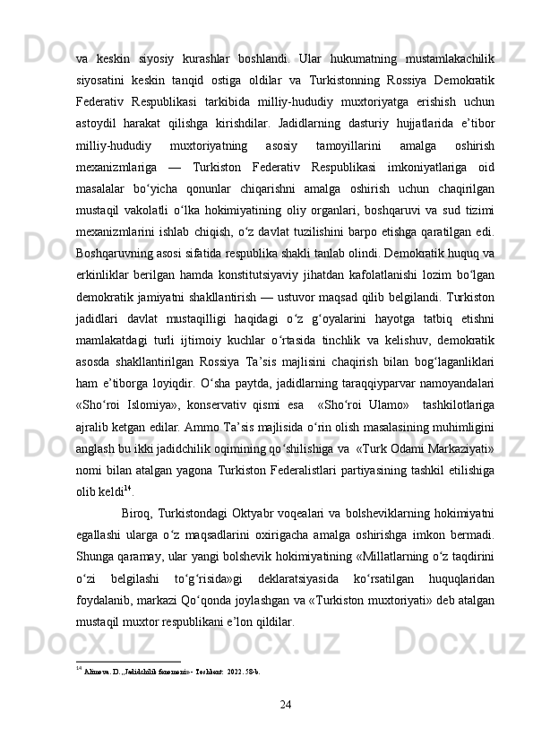 va   keskin   siyosiy   kurashlar   boshlandi.   Ular   hukumatning   mustamlakachilik
siyosatini   keskin   tanqid   ostiga   oldilar   va   Turkistonning   Rossiya   Demokratik
Federativ   Respublikasi   tarkibida   milliy-hududiy   muxtoriyatga   erishish   uchun
astoydil   harakat   qilishga   kirishdilar.   Jadidlarning   dasturiy   hujjatlarida   e’tibor
milliy-hududiy   muxtoriyatning   asosiy   tamoyillarini   amalga   oshirish
mexanizmlariga   —   Turkiston   Federativ   Respublikasi   imkoniyatlariga   oid
masalalar   bo yicha   qonunlar   chiqarishni   amalga   oshirish   uchun   chaqirilganʻ
mustaqil   vakolatli   o lka   hokimiyatining   oliy   organlari,   boshqaruvi   va   sud   tizimi	
ʻ
mexanizmlarini   ishlab   chiqish,   o z   davlat   tuzilishini   barpo   etishga   qaratilgan   edi.	
ʻ
Boshqaruvning asosi sifatida respublika shakli tanlab olindi. Demokratik huquq va
erkinliklar   berilgan   hamda   konstitutsiyaviy   jihatdan   kafolatlanishi   lozim   bo lgan	
ʻ
demokratik jamiyatni shakllantirish — ustuvor maqsad qilib belgilandi. Turkiston
jadidlari   davlat   mustaqilligi   haqidagi   o z   g oyalarini   hayotga   tatbiq   etishni	
ʻ ʻ
mamlakatdagi   turli   ijtimoiy   kuchlar   o rtasida   tinchlik   va   kelishuv,   demokratik	
ʻ
asosda   shakllantirilgan   Rossiya   Ta’sis   majlisini   chaqirish   bilan   bog laganliklari	
ʻ
ham   e’tiborga   loyiqdir.   O sha   paytda,   jadidlarning   taraqqiyparvar   namoyandalari	
ʻ
«Sho roi   Islomiya»,   konservativ   qismi   esa     «Sho roi   Ulamo»     tashkilotlariga	
ʻ ʻ
ajralib ketgan edilar. Ammo Ta’sis majlisida o rin olish masalasining muhimligini	
ʻ
anglash bu ikki jadidchilik oqimining qo shilishiga va  «Turk Odami Markaziyati»	
ʻ
nomi   bilan   atalgan  yagona  Turkiston   Federalistlari  partiyasining   tashkil   etilishiga
olib keldi 14
.
                    Biroq,  Turkistondagi   Oktyabr   voqealari   va   bolsheviklarning   hokimiyatni
egallashi   ularga   o z   maqsadlarini   oxirigacha   amalga   oshirishga   imkon   bermadi.	
ʻ
Shunga qaramay, ular yangi bolshevik hokimiyatining «Millatlarning o z taqdirini	
ʻ
o zi   belgilashi   to g risida»gi   deklaratsiyasida   ko rsatilgan   huquqlaridan	
ʻ ʻ ʻ ʻ
foydalanib, markazi Qo qonda joylashgan va «Turkiston muxtoriyati» deb atalgan	
ʻ
mustaqil muxtor respublikani e’lon qildilar. 
14
  Alimova. D. ,,Jadidchilik fenomeni» - Toshkent:  2022. 58-b.
24 