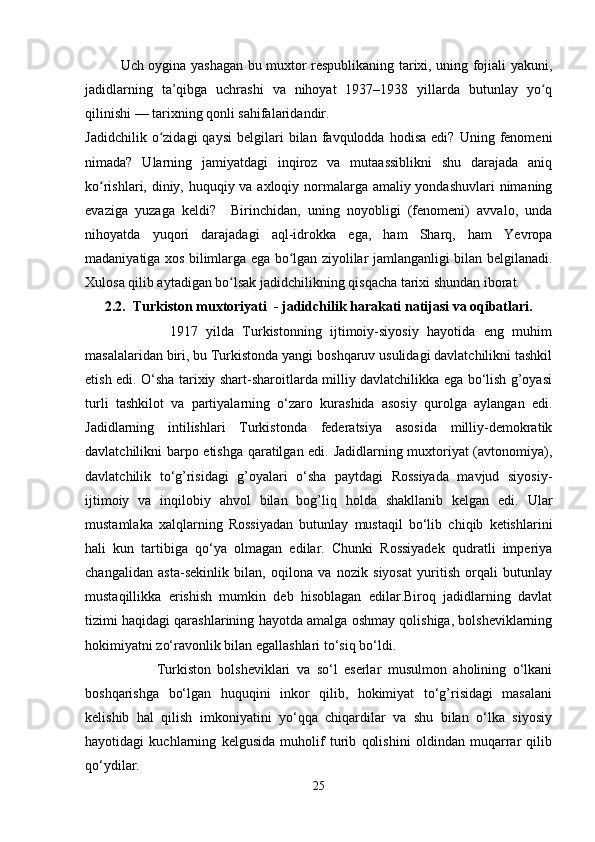 Uch oygina yashagan bu muxtor respublikaning tarixi, uning fojiali yakuni,
jadidlarning   ta’qibga   uchrashi   va   nihoyat   1937–1938   yillarda   butunlay   yo qʻ
qilinishi — tarixning qonli sahifalaridandir.
Jadidchilik   o zidagi   qaysi   belgilari   bilan   favqulodda   hodisa   edi?   Uning  fenomeni	
ʻ
nimada?   Ularning   jamiyatdagi   inqiroz   va   mutaassiblikni   shu   darajada   aniq
ko rishlari, diniy, huquqiy va axloqiy normalarga amaliy yondashuvlari  nimaning	
ʻ
evaziga   yuzaga   keldi?     Birinchidan,   uning   noyobligi   (fenomeni)   avvalo,   unda
nihoyatda   yuqori   darajadagi   aql-idrokka   ega,   ham   Sharq,   ham   Yevropa
madaniyatiga xos bilimlarga ega bo lgan ziyolilar jamlanganligi bilan belgilanadi.	
ʻ
Xulosa qilib aytadigan bo lsak jadidchilikning qisqacha tarixi shundan iborat. 	
ʻ
2.2.  Turkiston muxtoriyati  - jadidchilik harakati natijasi va oqibatlari.
                    1917   yilda   Turkistonning   ijtimoiy-siyosiy   hayotida   eng   muhim
masalalaridan biri, bu Turkistonda yangi boshqaruv usulidagi davlatchilikni tashkil
etish edi. O‘sha tarixiy shart-sharoitlarda milliy davlatchilikka ega bo‘lish g’oyasi
turli   tashkilot   va   partiyalarning   o‘zaro   kurashida   asosiy   qurolga   aylangan   edi.
Jadidlarning   intilishlari   Turkistonda   federatsiya   asosida   milliy-demokratik
davlatchilikni barpo etishga qaratilgan edi. Jadidlarning muxtoriyat (avtonomiya),
davlatchilik   to‘g’risidagi   g’oyalari   o‘sha   paytdagi   Rossiyada   mavjud   siyosiy-
ijtimoiy   va   inqilobiy   ahvol   bilan   bog’liq   holda   shakllanib   kelgan   edi.   Ular
mustamlaka   xalqlarning   Rossiyadan   butunlay   mustaqil   bo‘lib   chiqib   ketishlarini
hali   kun   tartibiga   qo‘ya   olmagan   edilar.   Chunki   Rossiyadek   qudratli   imperiya
changalidan   asta-sekinlik   bilan,   oqilona   va   nozik   siyosat   yuritish   orqali   butunlay
mustaqillikka   erishish   mumkin   deb   hisoblagan   edilar.Biroq   jadidlarning   davlat
tizimi haqidagi qarashlarining hayotda amalga oshmay qolishiga, bolsheviklarning
hokimiyatni zo‘ravonlik bilan egallashlari to‘siq bo‘ldi.
                      Turkiston   bolsheviklari   va   so‘l   eserlar   musulmon   aholining   o‘lkani
boshqarishga   bo‘lgan   huquqini   inkor   qilib,   hokimiyat   to‘g’risidagi   masalani
kelishib   hal   qilish   imkoniyatini   yo‘qqa   chiqardilar   va   shu   bilan   o‘lka   siyosiy
hayotidagi   kuchlarning   kelgusida   muholif   turib   qolishini   oldindan   muqarrar   qilib
qo‘ydilar. 
25 