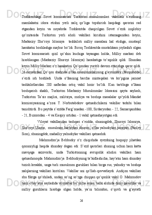 Toshkentdagi   Sovet   komissariati   Turkiston   musulmonlari   vakolatli   s’ezdining
mamlakatni   idora   etishni   yerli   xalq   qo‘liga   topshirish   haqidagi   qarorini   rad
etgandan   keyin   va   noyabrda   Toshkentda   chaqirilgan   Sovet   s’ezdi   inqilobiy
qo‘mitasida   Turkiston   yerli   aholi   vakillari   kirishini   istamaganidan   keyin,
Markaziy   Sho‘royi   Islomiyа     tashkiloti   milliy   masalani   hal   etishga,   mustaqil
harakatni boshlashga majbur bo‘ldi. Biroq Toshkentda mustahkam joylashib olgan
Sovet   komissariati   qizil   qo‘shin   kuchiga   tayangan   holda,   Milliy   markaz   deb
hisoblangan   (Markaziy   Shuroyi   Islomiyа)   harakatiga   to‘sqinlik   qildi.   Shundan
keyin Milliy Markaz o‘z harakatini Qo‘qondan yuritib davom ettirishga qaror qildi.
26-noyabrdan   Qo‘qon   shahrida   o‘lka   musulmonlarining   g’ayrioddiy   (favqulodda)
s’ezdi   ish   boshladi.   Unda   o‘lkaning   barcha   mintaqalari   va   ko‘pgina   jamoat
tashkilotlaridan   200   nafardan   ortiq   vakil   hozir   bo‘ldi.   Kun   tartibiga   o‘lkani
boshqarish   shakli,   Turkiston   Markaziy   Musulmonlar   Idorasini   qayta   saylash,
Turkiston   Ta’sis   majlisi,   militsiya,   moliya   va   boshqa   masalalar   qo‘yildi.Mandat
komissiyasining   a’zosi   T.   Norbutabekov   qatnashchilarni   vakillar   tarkibi   bilan
tanishtirdi. Bu paytda s’ezdda Farg’onadan -100, Sirdaryodan - 22, Samarqanddan
- 21, Buxorodan - 4 va Kaspiy ortidan - 1 vakil qatnashayotgan edi.
                  Viloyat   vakillaridan   tashqari   s’ezdda,   shuningdek,   Shuroyi   Islomiyа,
Sho‘royi Ulamo,  musulmon harbiylari shurosi, o‘lka yahudiylari jamiyati (Paoley
Sion), shuningdek, mahalliy yahudiylar vakillari qatnashdi.
                    Mahmudxo‘ja   Behbudiy   o‘z   chiqishida   syezdning   huquqiy   jihatdan
qonuniyligi   haqida   shunday   degan   edi:   S’ezd   qarorlari   shuning   uchun   ham   katta
mavqega   sazovorki,   unda   Turkistonning   avrupolik   aholisi   vakillari   ham
qatnashmoqda. Mahmudxo ja  Behbudiyning ta’kidlashicha, hay’atni ham shundayʻ
tuzish kerakki, unga turli musulmon guruhlari bilan birga rus, yahudiy va boshqa
xalqlarning   vakillari   kiritilsin.   Vakillar   uni   qo‘llab-quvvatlaydi.   Andijon   vakillari
shu fikrga qo‘shiladi, undan so‘ng so‘zga chiqqan qo‘qonlik vakil O. Mahmudov
ham «Hay’atni saylashda viloyatlar bo‘yicha emas, balki alohida diniy qarashlar va
milliy   guruhlarni   hisobga   olgan   holda,   ya’ni   bilimdon,   o‘quvli   va   g’ayratli
26 