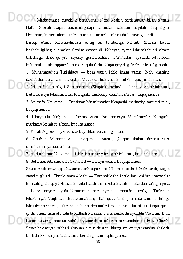 Matbuotning   guvohlik   berishicha,   s’ezd   keskin   tortishuvlar   bilan   o‘tgan.
Hatto   Sherali   Lapin   boshchiligidagi   ulamolar   vakillari   haydab   chiqarilgan.
Umuman, kurash ulamolar bilan radikal unsurlar o‘rtasida borayotgan edi.
Biroq,   o‘zaro   kelishuvlardan   so‘ng   bir   to‘xtamga   kelinib,   Sherali   Lapin
boshchiligidagi   ulamolar   s’ezdga   qaytarildi.   Nihoyat,   syezd   ishtirokchilari   o‘zaro
bahslarga   chek   qo‘yib,   siyosiy   guruhbozlikni   to‘xtatdilar.   Syezdda   Muvakkat
hukumat tarkib topgani buning aniq dalilidir. Unga quyidagi kishilar kiritilgan edi:
1.   Muhammadjon   Tinishlaev   —   bosh   vazir,   ichki   ishlar   vaziri,   2-chi   chaqiriq
davlat dumasi a’zosi, Turkiston Muvakkat hukumat komiteti a’zosi, muhandis.
2.   Islom   Sulton   o‘g’li   Shoahmedov   (Shagiakhmedov)   —   bosh   vazir   o‘rinbosari,
Butunrossiya Musulmonlar Kengashi markaziy komiteti a’zosi, huquqshunos.
3. Mustafo Chukaev — Turkiston Musulmonlar Kengashi markaziy komiteti raisi,
huquqshunos.
4.   Ubaydulla   Xo‘jaev   —   harbiy   vazir,   Butunrossiya   Musulmonlar   Kengashi
markaziy komiteti a’zosi, huquqshunos.
5. Yorati Agaev — yer va suv boyliklari vaziri, agronom.
6.   Obidjon   Mahmudov   —   oziq-ovqat   vaziri,   Qo‘qon   shahar   dumasi   raisi
o‘rinbosari, jamoat arbobi.
7. Abdurahmon Urazaev — ichki ishlar vazirining o‘rinbosari, huquqshunos.
8. Solomon Abramovich Gertsfeld — moliya vaziri, huquqshunos.
Shu o‘rinda muvaqqat hukumat tarkibiga nega 12 emas, balki 8 kishi kirdi, degan
savol tug’iladi. Chunki yana 4 kishi — Evropolik aholi vakillari ichidan nomzodlar
ko‘rsatilgach, qayd etilishi ko‘zda tutildi. Bir necha kunlik bahslardan so‘ng, syezd
1917   yil   noyabr   oyida   Umummusulmon   syezdi   tomonidan   tuzilgan   Turkiston
Muxtoriyati Vaqtinchalik Hukumatini qo‘llab-quvvatlashga hamda uning tarkibiga
Musulmon   ishchi,   askar   va   dehqon   deputatlari   syezdi   vakillarini   kiritishga   qaror
qildi. Shuni ham alohida ta’kidlash kerakki, o‘sha kunlarda syezdda Vladimir Ilich
Lenin huzuriga maxsus vakillar yuborish masalasi ham muhokama qilindi. Chunki
Sovet hokimiyati rahbari shaxsan o‘zi turkistonliklarga muxtoriyat qanday shaklda
bo‘lishi kerakligini tushuntirib berishiga umid qilingan edi.
28 