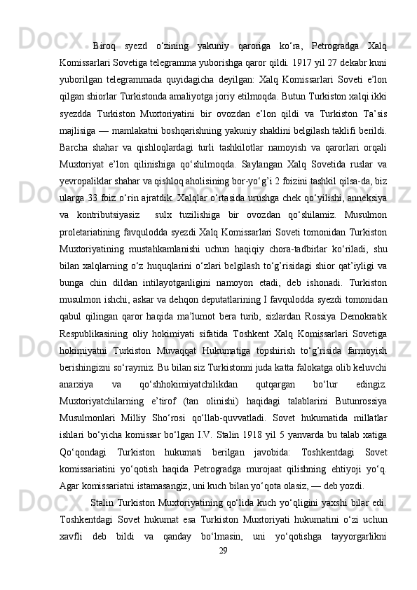   Biroq   syezd   o‘zining   yakuniy   qaroriga   ko‘ra,   Petrogradga   Xalq
Komissarlari Sovetiga telegramma yuborishga qaror qildi. 1917 yil 27 dekabr kuni
yuborilgan   telegrammada   quyidagicha   deyilgan:   Xalq   Komissarlari   Soveti   e’lon
qilgan shiorlar Turkistonda amaliyotga joriy etilmoqda. Butun Turkiston xalqi ikki
syezdda   Turkiston   Muxtoriyatini   bir   ovozdan   e’lon   qildi   va   Turkiston   Ta’sis
majlisiga — mamlakatni boshqarishning yakuniy shaklini belgilash taklifi berildi.
Barcha   shahar   va   qishloqlardagi   turli   tashkilotlar   namoyish   va   qarorlari   orqali
Muxtoriyat   e’lon   qilinishiga   qo‘shilmoqda.   Saylangan   Xalq   Sovetida   ruslar   va
yevropaliklar shahar va qishloq aholisining bor-yo‘g’i 2 foizini tashkil qilsa-da, biz
ularga 33 foiz o‘rin ajratdik. Xalqlar  o‘rtasida urushga chek qo‘yilishi, anneksiya
va   kontributsiyasiz     sulx   tuzilishiga   bir   ovozdan   qo‘shilamiz.   Musulmon
proletariatining favqulodda syezdi  Xalq Komissarlari Soveti tomonidan Turkiston
Muxtoriyatining   mustahkamlanishi   uchun   haqiqiy   chora-tadbirlar   ko‘riladi,   shu
bilan xalqlarning o‘z  huquqlarini   o‘zlari   belgilash   to‘g’risidagi  shior   qat’iyligi   va
bunga   chin   dildan   intilayotganligini   namoyon   etadi,   deb   ishonadi.   Turkiston
musulmon ishchi, askar va dehqon deputatlarining I favqulodda syezdi tomonidan
qabul   qilingan   qaror   haqida   ma’lumot   bera   turib,   sizlardan   Rossiya   Demokratik
Respublikasining   oliy   hokimiyati   sifatida   Toshkent   Xalq   Komissarlari   Sovetiga
hokimiyatni   Turkiston   Muvaqqat   Hukumatiga   topshirish   to‘g’risida   farmoyish
berishingizni so‘raymiz. Bu bilan siz Turkistonni juda katta falokatga olib keluvchi
anarxiya   va   qo‘shhokimiyatchilikdan   qutqargan   bo‘lur   edingiz.
Muxtoriyatchilarning   e’tirof   (tan   olinishi)   haqidagi   talablarini   Butunrossiya
Musulmonlari   Milliy   Sho‘rosi   qo‘llab-quvvatladi.   Sovet   hukumatida   millatlar
ishlari  bo‘yicha  komissar   bo‘lgan  I.V.  Stalin 1918  yil  5  yanvarda bu  talab xatiga
Qo‘qondagi   Turkiston   hukumati   berilgan   javobida:   Toshkentdagi   Sovet
komissariatini   yo‘qotish   haqida   Petrogradga   murojaat   qilishning   ehtiyoji   yo‘q.
Agar komissariatni istamasangiz, uni kuch bilan yo‘qota olasiz, — deb yozdi.
                 Stalin Turkiston Muxtoriyatining qo‘lida kuch  yo‘qligini  yaxshi  bilar  edi.
Toshkentdagi   Sovet   hukumat   esa   Turkiston   Muxtoriyati   hukumatini   o‘zi   uchun
xavfli   deb   bildi   va   qanday   bo‘lmasin,   uni   yo‘qotishga   tayyorgarlikni
29 