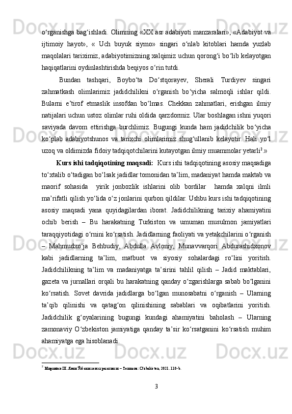 o rganishga bag ishladi. Olimning «XX asr adabiyoti manzaralari», «Adabiyot vaʻ ʻ
ijtimoiy   hayot»,   «   Uch   buyuk   siymo»   singari   o nlab   kitoblari   hamda   yuzlab	
ʻ
maqolalari tariximiz, adabiyotimizning xalqimiz uchun qorong i bo lib kelayotgan	
ʻ ʻ
haqiqatlarini oydinlashtirishda beqiyos o rin tutdi.	
ʻ
Bundan   tashqari,   Boybo ta   Do stqorayev,   Sherali   Turdiyev   singari	
ʻ ʻ
zahmatkash   olimlarimiz   jadidchilikni   o rganish   bo yicha   salmoqli   ishlar   qildi.	
ʻ ʻ
Bularni   e tirof   etmaslik   insofdan   bo lmas.   Chekkan   zahmatlari,   erishgan   ilmiy	
ʼ ʻ
natijalari uchun ustoz olimlar ruhi oldida qarzdormiz. Ular boshlagan ishni yuqori
saviyada   davom   ettirishga   burchlimiz.   Bugungi   kunda   ham   jadidchilik   bo yicha	
ʻ
ko plab   adabiyotshunos   va   tarixchi   olimlarimiz   shug ullanib   kelayotir.   Hali   yo l	
ʻ ʻ ʻ
uzoq va oldimizda fidoiy tadqiqotchilarini kutayotgan ilmiy muammolar yetarli 2
.»
        Kurs ishi tadqiqotining maqsadi:   Kurs ishi tadqiqotining asosiy maqsadiga
to‘xtalib o‘tadigan bo‘lsak jadidlar tomonidan ta’lim, madaniyat hamda maktab va
maorif   sohasida     yirik   jonbozlik   ishlarini   olib   bordilar     hamda   xalqni   ilmli
ma’rifatli qilish yo‘lida o‘z jonlarini qurbon qildilar. Ushbu kurs ishi tadqiqotining
asosiy   maqsadi   yana   quyidagilardan   iborat.   Jadidchilikning   tarixiy   ahamiyatini
ochib   berish   –   Bu   harakatning   Turkiston   va   umuman   musulmon   jamiyatlari
taraqqiyotidagi o rnini ko rsatish. Jadidlarning faoliyati va yetakchilarini o rganish	
ʻ ʻ ʻ
–   Mahmudxo ja   Behbudiy,   Abdulla   Avloniy,   Munavvarqori   Abdurashidxonov	
ʻ
kabi   jadidlarning   ta’lim,   matbuot   va   siyosiy   sohalardagi   ro‘lini   yoritish.
Jadidchilikning   ta’lim   va   madaniyatga   ta’sirini   tahlil   qilish   –   Jadid   maktablari,
gazeta  va  jurnallari  orqali  bu  harakatning qanday  o zgarishlarga  sabab   bo lganini	
ʻ ʻ
ko rsatish.   Sovet   davrida   jadidlarga   bo lgan   munosabatni   o rganish   –   Ularning	
ʻ ʻ ʻ
ta’qib   qilinishi   va   qatag on   qilinishining   sabablari   va   oqibatlarini   yoritish.	
ʻ
Jadidchilik   g oyalarining   bugungi   kundagi   ahamiyatini   baholash   –   Ularning	
ʻ
zamonaviy   O zbekiston   jamiyatiga   qanday   ta’sir   ko rsatganini   ko rsatish   muhim
ʻ ʻ ʻ
ahamiyatga ega hisoblanadi. 
2
  Мирзиёев Ш. Янги Ўзбекистон стратегияси. – Тошкент: O’zbekiston,  2021. 110-b .
3 