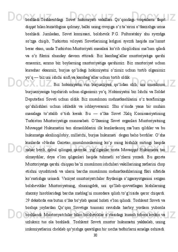 boshladi.Toshkentdagi   Sovet   hokimiyati   vakillari   Qo‘qondagi   voqealarni   faqat
diqqat bilan kuzatibgina qolmay, balki uning rivojiga o‘z ta’sirini o‘tkazishga urina
boshladi.   Jumladan,   Sovet   komissari,   bolshevik   P.G.   Poltoratskiy   shu   syezdga
so‘zga   chiqib,   Turkiston   viloyati   Sovetlarining   kelgusi   syezdi   haqida   ma’lumot
berar ekan, unda Turkiston Muxtoriyati masalasi ko‘rib chiqilishini ma’lum qiladi
va   o‘z   fikrini   shunday   davom   ettiradi:   Biz   kambag’allar   muxtoriyatiga   qarshi
emasmiz,   ammo   biz   boylarning   muxtoriyatiga   qarshimiz.   Biz   muxtoriyat   uchun
kurashar   ekanmiz,   burjua   qo‘lidagi   hokimiyatni   o‘zimiz   uchun   tortib   olganimiz
yo‘q — biz uni ishchi sinfi va kambag’allar uchun tortib oldik.
                          Biz   hokimiyatni   rus   burjuaziyasi   qo‘lidan   olib,   uni   musulmon
burjuaziyasiga topshirish uchun olganimiz yo‘q. Hokimiyatni biz Ishchi va Soldat
Deputatlari   Soveti   uchun   oldik.   Biz   musulmon   mehnatkashlarini   o‘z   tarafimizga
qo‘shilishlari   uchun   ishladik   va   ishlayveramiz.   Shu   o‘rinda   yana   bir   muhim
masalaga   to‘xtalib   o‘tish   kerak.   Bu   —   o‘lka   Sovet   Xalq   Komissariyatining
Turkiston   Muxtoriyatiga   munosabati.   O‘lkaning   Sovet   organlari   Muxtoriyatning
Muvaqqat   Hukumatini   tan   olmasliklarini   ilk   kunlardanoq   ma’lum   qildilar   va   bu
hukumatga aksilinqilobiy, millatchi, burjua hukumati   degan baho berdilar. O‘sha
kunlarda   «Nasha   Gazeta»   musulmonlarning   ko‘p   ming   kishilik   mitingi   haqida
xabar   berib,   qabul   qilingan   qarorda     yig’ilganlar   soxta   Muvaqqat   Hukumatni   tan
olmaydilar,   deya   e’lon   qilganlari   haqida   tuhmatli   so‘zlarni   yozadi.   Bu   gazeta
Muxtoriyatga qarshi chiqqan ba’zi musulmon ishchilari vakillarining xatlarini chop
etishni   uyushtiradi   va   ularni   barcha   musulmon   mehnatkashlarining   fikri   sifatida
ko‘rsatishga   urinadi.   Vaziyat   muxtoriyatchilar   foydasiga   o‘zgarayotganini   sezgan
bolsheviklar   Muxtoriyatning,   shuningdek,   uni   qo‘llab-quvvatlagan   kishilarning
shaxsiy hisoblaridagi barcha mablag’ni musodara qilish to‘g’risida qaror chiqardi.
29 dekabrda esa butun o‘lka bo‘ylab qamal holati e’lon qilindi. Toshkent Soveti va
boshqa   joylardan   Qo‘qon   Sovetiga   tinimsiz   ravishda   harbiy   yordam   yuborila
boshlandi. Muxtoriyatchilar bilan bolsheviklar o‘rtasidagi kurash tobora keskin va
uzluksiz   tus   ola   boshladi.   Toshkent   Soveti   muxtor   hukumatni   yakkalab,   uning
imkoniyatlarini cheklab qo‘yishga qaratilgan bir necha tadbirlarni amalga oshiradi.
30 