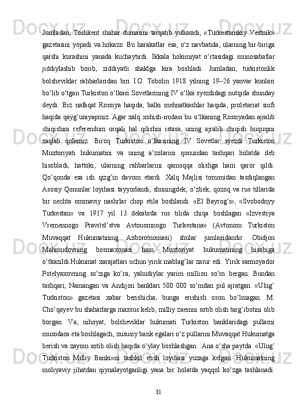 Jumladan,   Toshkent   shahar   dumasini   tarqatib   yuboradi,   «Turkestanskiy   Vestnik»
gazetasini  yopadi va hokazo. Bu harakatlar esa, o‘z navbatida, ularning bir-biriga
qarshi   kurashini   yanada   kuchaytirdi.   Ikkala   hokimiyat   o‘rtasidagi   munosabatlar
jiddiylashib   borib,   ziddiyatli   shaklga   kira   boshladi.   Jumladan,   turkistonlik
bolsheviklar   rahbarlaridan   biri   I.O.   Tobolin   1918   yilning   19–26   yanvar   kunlari
bo‘lib o‘tgan Turkiston o‘lkasi Sovetlarining IV o‘lka syezdidagi nutqida shunday
deydi:   Biz   nafaqat   Rossiya   haqida,   balki   mehnatkashlar   haqida,   proletariat   sinfi
haqida qayg’urayapmiz. Agar xalq xohish-irodasi bu o‘lkaning Rossiyadan ajralib
chiqishini   referendum   orqali   hal   qilishni   istasa,   uning   ajralib   chiqish   huquqini
saqlab   qolamiz.   Biroq   Turkiston   o‘lkasining   IV   Sovetlar   syezdi   Turkiston
Muxtoriyati   hukumatini   va   uning   a’zolarini   qonundan   tashqari   holatda   deb
hisobladi,   hattoki,   ularning   rahbarlarini   qamoqqa   olishga   ham   qaror   qildi.
Qo‘qonda   esa   ish   qizg’in   davom   etardi.   Xalq   Majlisi   tomonidan   tasdiqlangan
Asosiy   Qonunlar   loyihasi   tayyorlandi,   shuningdek,   o‘zbek,   qozoq   va   rus   tillarida
bir   nechta   ommaviy   nashrlar   chop   etila   boshlandi.   «El   Bayrog’i»,   «Svobodnyy
Turkestan»   va   1917   yil   13   dekabrda   rus   tilida   chiqa   boshlagan   «Izvestiya
Vremennogo   Pravitel’stva   Avtonomnogo   Turkestana»   (Avtonom   Turkiston
Muvaqqat   Hukumatining   Axborotnomasi)   shular   jumlasidandir.   Obidjon
Mahmudovning   bosmaxonasi   ham   Muxtoriyat   hukumatining   hisobiga
o‘tkazildi.Hukumat xarajatlari uchun yirik mablag’lar zarur edi. Yirik sarmoyador
Potelyaxovning   so‘ziga   ko‘ra,   yahudiylar   yarim   million   so‘m   bergan.   Bundan
tashqari,   Namangan   va   Andijon   banklari   500   000   so‘mdan   pul   ajratgan.   «Ulug’
Turkiston»   gazetasi   xabar   berishicha,   bunga   erishish   oson   bo‘lmagan.   M.
Cho‘qayev bu shaharlarga maxsus kelib, milliy zaemni sotib olish targ’ibotini olib
borgan.   Va,   nihoyat,   bolsheviklar   hukumati   Turkiston   banklaridagi   pullarni
musodara eta boshlagach, xususiy bank egalari o‘z pullarini Muvaqqat Hukumatga
berish va zayom sotib olish haqida o‘ylay boshlashgan.  Ana o‘sha paytda  «Ulug’
Turkiston   Milliy   Banki»ni   tashkil   etish   loyihasi   yuzaga   kelgan.   Hukumatning
moliyaviy   jihatdan   qiynalayotganligi   yana   bir   holatda   yaqqol   ko‘zga   tashlanadi.
31 