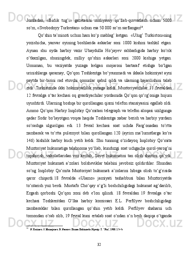 Jumladan,   «Birlik   tug’i»   gazetasini   moliyaviy   qo‘llab-quvvatlash   uchun   5000
so‘m, «Svobodnyy Turkestan» uchun esa 50 000 so‘m sarflangan 16
.
          Qo‘shin ta’minoti uchun ham ko‘p mablag’ ketgan.  «Ulug’ Turkiston»ning
yozishicha,   yanvar   oyining   boshlarida   askarlar   soni   1000   kishini   tashkil   etgan.
Aynan   shu   oyda   harbiy   vazir   Ubaydulla   Ho‘jayev   rahbarligida   harbiy   ko‘rik
o‘tkazilgan,   shuningdek,   milliy   qo‘shin   askarlari   soni   2000   kishiga   yetgan.
Umuman,   bu   vaziyatda   yuzaga   kelgan   mojaroni   bartaraf   etishga   bo‘lgan
urinishlarga  qaramay,  Qo‘qon  Toshkentga  bo‘ysunmadi  va  ikkala hokimiyat   ayni
paytda   bir-birini   rad   etuvchi   qonunlar   qabul   qildi   va   ularning   bajarilishini   talab
etdi.   Turkistonda   ikki   hokimiyatlilik   yuzaga   keldi.   Muxtoriyatchilar   11   fevraldan
12 fevralga o‘tar kechasi oq gvardiyachilar yordamida Qo‘qon qo‘rg’oniga hujum
uyushtirdi. Ularning boshqa bir qurollangan qismi telefon stansiyasini egallab oldi.
Ammo Qo‘qon Harbiy Inqilobiy Qo‘mitasi telegraph va telefon aloqasi uzilgunga
qadar Sodir bo‘layotgan voqea haqida Toshkentga xabar berish va harbiy yordam
so‘rashga   ulgurilgan   edi.   13   fevral   kechasi   soat   uchda   Farg’onadan   to‘rtta
zambarak   va   to‘rtta   pulemyot   bilan   qurollangan   120   (ayrim   ma’lumotlarga   ko‘ra
146)   kishilik   harbiy   kuch   yetib   keldi.   Shu   tunning   o‘zidayoq   Inqilobiy   Qo‘mita
Muxtoriyat hukumatiga talabnoma yo‘llab, kunduzgi soat uchgacha qurol-yarog’ni
topshirish,   vakolatlaridan   voz   kechib,  Sovet   hukumatini   tan   olish   shartini   qo‘ydi.
Muxtoriyat   hukumati   a’zolari   bolsheviklar   talabini   javobsiz   qoldirdilar.   Shundan
so‘ng   Inqilobiy   Qo‘mita   Muxtoriyat   hukumati   a’zolarini   hibsga   olish   to‘g’risida
qaror   chiqardi.18   fevralda   «Ulamo»   jamiyati   tashabbusi   bilan   Muxtoriyatda
to‘ntarish   yuz   berdi.   Mustafo   Cho‘qay   o‘g’li   boshchiligidagi   hukumat   ag’darilib,
Ergash   qorboshi   Qo‘qon   xoni   deb   e’lon   qilindi.   18   fevraldan   19   fevralga   o‘tar
kechasi   Toshkentdan   O‘lka   harbiy   komissari   E.L.   Perfilyev   boshchiligidagi
zambaraklar   bilan   qurollangan   qo‘shin   yetib   keldi.   Perfilyev   shaharni   uch
tomondan o‘rab olib, 19 fevral kuni ertalab soat o‘ndan o‘n besh daqiqa o‘tganda
16
   N. Karimov, S. Mamajonov, B. Nazarov. Hamza Hakimzoda Niyoziy. T. “Fan”, 1988. 156-b
32 