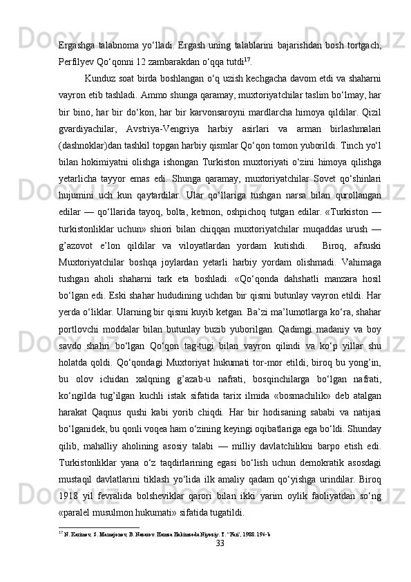 Ergashga   talabnoma   yo‘lladi.   Ergash   uning   talablarini   bajarishdan   bosh   tortgach,
Perfilyev Qo‘qonni 12 zambarakdan o‘qqa tutdi 17
.
             Kunduz soat birda boshlangan o‘q uzish kechgacha davom etdi va shaharni
vayron etib tashladi. Ammo shunga qaramay, muxtoriyatchilar taslim bo‘lmay, har
bir   bino,   har   bir   do‘kon,   har   bir   karvonsaroyni   mardlarcha   himoya   qildilar.   Qizil
gvardiyachilar,   Avstriya-Vengriya   harbiy   asirlari   va   arman   birlashmalari
(dashnoklar)dan tashkil topgan harbiy qismlar Qo‘qon tomon yuborildi. Tinch yo‘l
bilan   hokimiyatni   olishga   ishongan   Turkiston   muxtoriyati   o‘zini   himoya   qilishga
yetarlicha   tayyor   emas   edi.   Shunga   qaramay,   muxtoriyatchilar   Sovet   qo‘shinlari
hujumini   uch   kun   qaytardilar.   Ular   qo‘llariga   tushgan   narsa   bilan   qurollangan
edilar   —   qo‘llarida   tayoq,   bolta,   ketmon,   oshpichoq   tutgan   edilar.   «Turkiston   —
turkistonliklar   uchun»   shiori   bilan   chiqqan   muxtoriyatchilar   muqaddas   urush   —
g’azovot   e’lon   qildilar   va   viloyatlardan   yordam   kutishdi.     Biroq,   afsuski
Muxtoriyatchilar   boshqa   joylardan   yetarli   harbiy   yordam   olishmadi.   Vahimaga
tushgan   aholi   shaharni   tark   eta   boshladi.   «Qo‘qonda   dahshatli   manzara   hosil
bo‘lgan edi. Eski shahar hududining uchdan bir qismi butunlay vayron etildi. Har
yerda o‘liklar. Ularning bir qismi kuyib ketgan. Ba’zi ma’lumotlarga ko‘ra, shahar
portlovchi   moddalar   bilan   butunlay   buzib   yuborilgan.   Qadimgi   madaniy   va   boy
savdo   shahri   bo‘lgan   Qo‘qon   tag-tugi   bilan   vayron   qilindi   va   ko‘p   yillar   shu
holatda  qoldi.   Qo‘qondagi   Muxtoriyat   hukumati   tor-mor   etildi,  biroq  bu   yong’in,
bu   olov   ichidan   xalqning   g’azab-u   nafrati,   bosqinchilarga   bo‘lgan   nafrati,
ko‘ngilda   tug’ilgan   kuchli   istak   sifatida   tarix   ilmida   «bosmachilik»   deb   atalgan
harakat   Qaqnus   qushi   kabi   yorib   chiqdi.   Har   bir   hodisaning   sababi   va   natijasi
bo‘lganidek, bu qonli voqea ham o‘zining keyingi oqibatlariga ega bo‘ldi. Shunday
qilib,   mahalliy   aholining   asosiy   talabi   —   milliy   davlatchilikni   barpo   etish   edi.
Turkistonliklar   yana   o‘z   taqdirlarining   egasi   bo‘lish   uchun   demokratik   asosdagi
mustaqil   davlatlarini   tiklash   yo‘lida   ilk   amaliy   qadam   qo‘yishga   urindilar.   Biroq
1918   yil   fevralida   bolsheviklar   qarori   bilan   ikki   yarim   oylik   faoliyatdan   so‘ng
«paralel musulmon hukumati» sifatida tugatildi.
17
  N. Karimov, S. Mamajonov, B. Nazarov. Hamza Hakimzoda Niyoziy. T. “Fan”, 1988. 196-b
33 