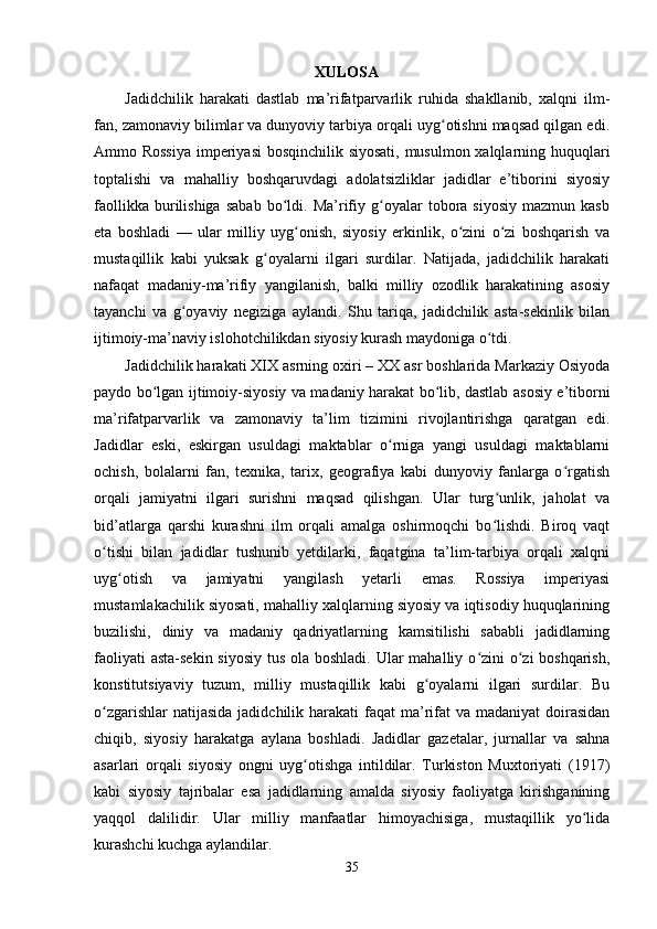                                                          XULOSA
Jadidchilik   harakati   dastlab   ma’rifatparvarlik   ruhida   shakllanib,   xalqni   ilm-
fan, zamonaviy bilimlar va dunyoviy tarbiya orqali uyg otishni maqsad qilgan edi.ʻ
Ammo Rossiya  imperiyasi bosqinchilik siyosati, musulmon xalqlarning huquqlari
toptalishi   va   mahalliy   boshqaruvdagi   adolatsizliklar   jadidlar   e’tiborini   siyosiy
faollikka   burilishiga   sabab   bo ldi.   Ma’rifiy  g oyalar   tobora  siyosiy   mazmun  kasb	
ʻ ʻ
eta   boshladi   —   ular   milliy   uyg onish,   siyosiy   erkinlik,   o zini   o zi   boshqarish   va	
ʻ ʻ ʻ
mustaqillik   kabi   yuksak   g oyalarni   ilgari   surdilar.   Natijada,   jadidchilik   harakati	
ʻ
nafaqat   madaniy-ma’rifiy   yangilanish,   balki   milliy   ozodlik   harakatining   asosiy
tayanchi   va   g oyaviy   negiziga   aylandi.   Shu   tariqa,   jadidchilik   asta-sekinlik   bilan	
ʻ
ijtimoiy-ma’naviy islohotchilikdan siyosiy kurash maydoniga o tdi.	
ʻ
Jadidchilik harakati XIX asrning oxiri – XX asr boshlarida Markaziy Osiyoda
paydo bo lgan ijtimoiy-siyosiy va madaniy harakat bo lib, dastlab asosiy e’tiborni	
ʻ ʻ
ma’rifatparvarlik   va   zamonaviy   ta’lim   tizimini   rivojlantirishga   qaratgan   edi.
Jadidlar   eski,   eskirgan   usuldagi   maktablar   o rniga   yangi   usuldagi   maktablarni	
ʻ
ochish,   bolalarni   fan,   texnika,   tarix,   geografiya   kabi   dunyoviy   fanlarga   o rgatish	
ʻ
orqali   jamiyatni   ilgari   surishni   maqsad   qilishgan.   Ular   turg unlik,   jaholat   va	
ʻ
bid’atlarga   qarshi   kurashni   ilm   orqali   amalga   oshirmoqchi   bo lishdi.   Biroq   vaqt
ʻ
o tishi   bilan   jadidlar   tushunib   yetdilarki,   faqatgina   ta’lim-tarbiya   orqali   xalqni	
ʻ
uyg otish   va   jamiyatni   yangilash   yetarli   emas.   Rossiya   imperiyasi	
ʻ
mustamlakachilik siyosati, mahalliy xalqlarning siyosiy va iqtisodiy huquqlarining
buzilishi,   diniy   va   madaniy   qadriyatlarning   kamsitilishi   sababli   jadidlarning
faoliyati  asta-sekin siyosiy  tus ola boshladi. Ular mahalliy o zini  o zi boshqarish,	
ʻ ʻ
konstitutsiyaviy   tuzum,   milliy   mustaqillik   kabi   g oyalarni   ilgari   surdilar.   Bu	
ʻ
o zgarishlar  natijasida  jadidchilik harakati  faqat  ma’rifat  va madaniyat  doirasidan	
ʻ
chiqib,   siyosiy   harakatga   aylana   boshladi.   Jadidlar   gazetalar,   jurnallar   va   sahna
asarlari   orqali   siyosiy   ongni   uyg otishga   intildilar.   Turkiston   Muxtoriyati   (1917)	
ʻ
kabi   siyosiy   tajribalar   esa   jadidlarning   amalda   siyosiy   faoliyatga   kirishganining
yaqqol   dalilidir.   Ular   milliy   manfaatlar   himoyachisiga,   mustaqillik   yo lida	
ʻ
kurashchi kuchga aylandilar.
35 