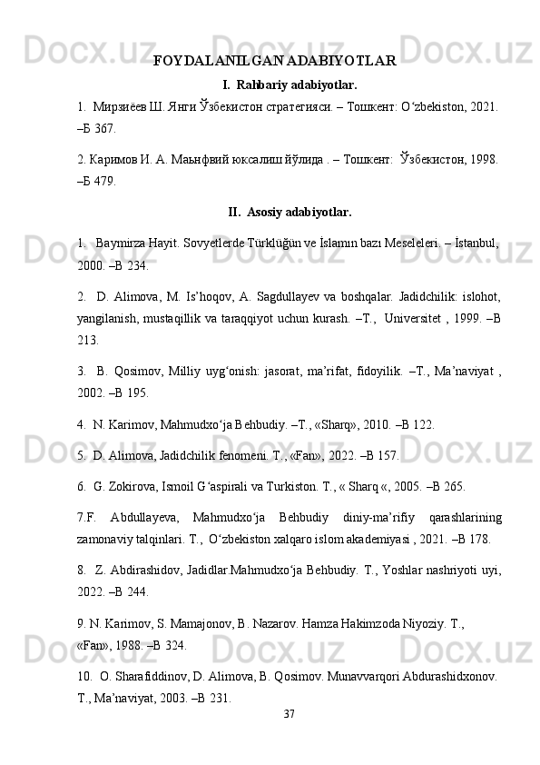                          FOYDALANILGAN ADABIYOTLAR
I.  Rahbariy adabiyotlar. 
1.   Мирзиёев Ш. Янги Ўзбекистон стратегияси. – Тошкент: O zbekiston, 2021.ʻ  
–Б 367.
2. Каримов И. А. Маьнфвий юксалиш йўлида . – Тошкент:  Ўзбекистон, 1998.
–Б 479. 
II.   Asosiy adabiyotlar. 
1.    Baymirza Hayit. Sovyetlerde Türklüğün ve İslamın bazı Meseleleri. – İstanbul,
2000.  – B 234.
2.     D.   Alimova,   M.   Is’hoqov,   A.   Sagdullayev   va   boshqalar.   Jadidchilik:   islohot,
yangilanish,   mustaqillik   va  taraqqiyot   uchun   kurash.   – T.,     Universitet   ,  1999.   – B
213.
3.     B.   Qosimov,   Milliy   uyg onish:   jasorat,   ma’rifat,   fidoyilik.  	
ʻ – T.,   Ma’naviyat   ,
2002.  – B 195.
4.  N. Karimov, Mahmudxo ja Behbudiy. 
ʻ – T., «Sharq», 2010.  – B 122.
5.  D. Alimova, Jadidchilik fenomeni. T., «Fan», 2022.  – B 157.
6.  G. Zokirova, Ismoil G aspirali va Turkiston. T., « Sharq «, 2005. 	
ʻ – B 265.
7.F.   Abdullayeva,   Mahmudxo ja   Behbudiy   diniy-ma’rifiy   qarashlarining	
ʻ
zamonaviy talqinlari. T.,  O zbekiston xalqaro islom akademiyasi , 2021. 	
ʻ – B 178.
8.   Z. Abdirashidov, Jadidlar.Mahmudxo ja Behbudiy. T., Yoshlar  nashriyoti uyi,	
ʻ
2022.  – B 244.
9. N. Karimov, S. Mamajonov, B. Nazarov. Hamza Hakimzoda Niyoziy. T., 
«Fan», 1988.  – B 324.
10.  O. Sharafiddinov, D. Alimova, B. Qosimov. Munavvarqori Abdurashidxonov. 
T., Ma’naviyat, 2003.  – B 231.
37 