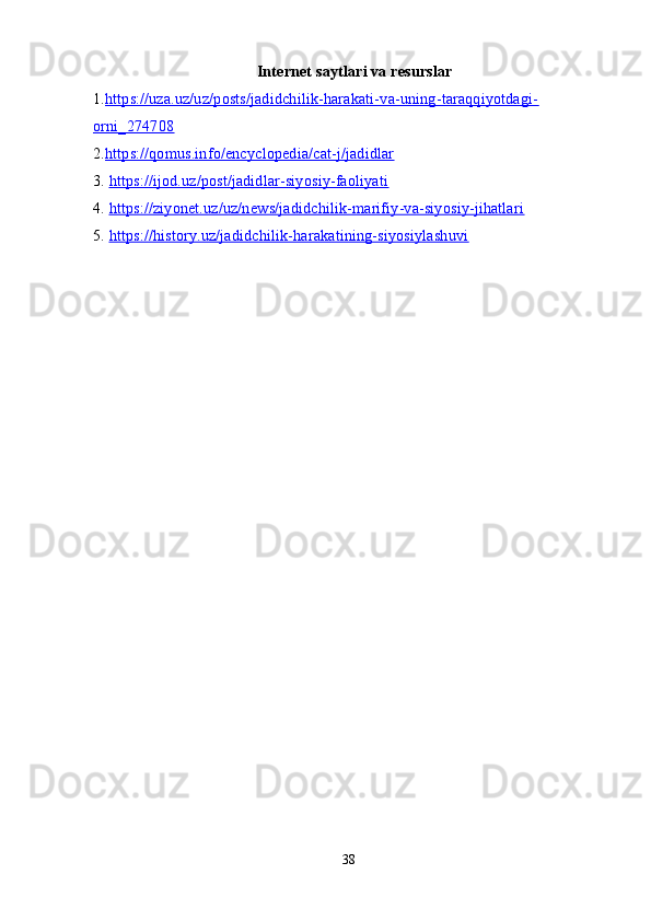 Internet saytlari va resurslar
1. https://uza.uz/uz/posts/jadidchilik-harakati-va-uning-taraqqiyotdagi-
orni_274708
2. https://qomus.info/encyclopedia/cat-j/jadidlar
3.  https://ijod.uz/post/jadidlar-siyosiy-faoliyati
4.  https://ziyonet.uz/uz/news/jadidchilik-marifiy-va-siyosiy-jihatlari
5.  https://history.uz/jadidchilik-harakatining-siyosiylashuvi
38 