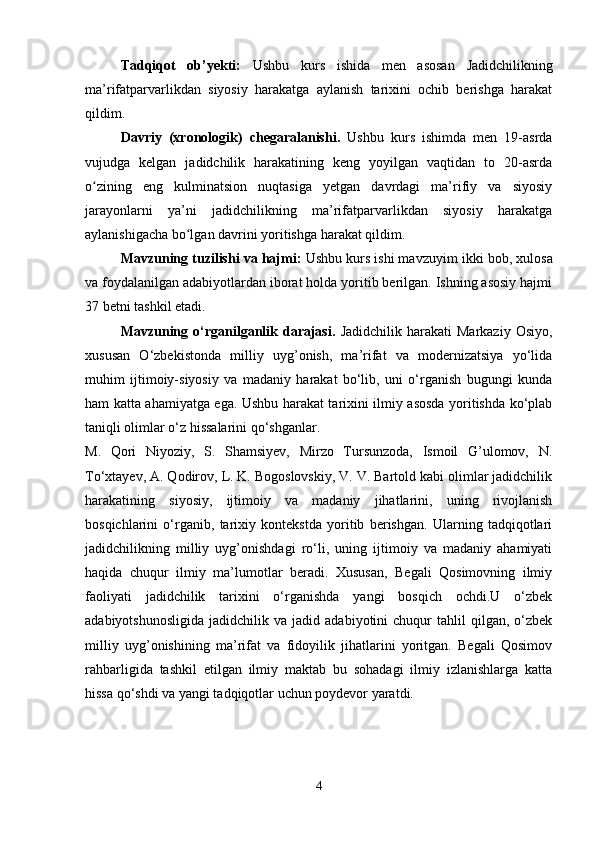 Tadqiqot   ob’yekti:   Ushbu   kurs   ishida   men   asosan   Jadidchilikning
ma’rifatparvarlikdan   siyosiy   harakatga   aylanish   tarixini   ochib   berishga   harakat
qildim.
Davriy   (xronologik)   chegaralanishi.   Ushbu   kurs   ishimda   men   19-asrda
vujudga   kelgan   jadidchilik   harakatining   keng   yoyilgan   vaqtidan   to   20-asrda
o zining   eng   kulminatsion   nuqtasiga   yetgan   davrdagi   ma’rifiy   va   siyosiyʻ
jarayonlarni   ya’ni   jadidchilikning   ma’rifatparvarlikdan   siyosiy   harakatga
aylanishigacha bo lgan davrini yoritishga harakat qildim.	
ʻ
Mavzuning tuzilishi va hajmi:  Ushbu kurs ishi mavzuyim  ikki bob, xulosa
va foydalanilgan adabiyotlardan iborat holda yoritib berilgan. Ishning asosiy hajmi
37 betni tashkil etadi.  
Mavzuning  o‘rganilganlik  darajasi.   Jadidchilik  harakati  Markaziy   Osiyo,
xususan   O‘zbekistonda   milliy   uyg’onish,   ma’rifat   va   modernizatsiya   yo‘lida
muhim   ijtimoiy-siyosiy   va   madaniy   harakat   bo‘lib,   uni   o‘rganish   bugungi   kunda
ham katta ahamiyatga ega. Ushbu harakat tarixini ilmiy asosda yoritishda ko‘plab
taniqli olimlar o‘z hissalarini qo‘shganlar.
M.   Qori   Niyoziy,   S.   Shamsiyev,   Mirzo   Tursunzoda,   Ismoil   G’ulomov,   N.
To‘xtayev, A. Qodirov, L. K. Bogoslovskiy, V. V. Bartold kabi olimlar jadidchilik
harakatining   siyosiy,   ijtimoiy   va   madaniy   jihatlarini,   uning   rivojlanish
bosqichlarini   o‘rganib,   tarixiy   kontekstda   yoritib   berishgan.   Ularning   tadqiqotlari
jadidchilikning   milliy   uyg’onishdagi   ro‘li,   uning   ijtimoiy   va   madaniy   ahamiyati
haqida   chuqur   ilmiy   ma’lumotlar   beradi.   Xususan,   Begali   Qosimovning   ilmiy
faoliyati   jadidchilik   tarixini   o‘rganishda   yangi   bosqich   ochdi.U   o‘zbek
adabiyotshunosligida   jadidchilik   va  jadid   adabiyotini   chuqur   tahlil   qilgan,   o‘zbek
milliy   uyg’onishining   ma’rifat   va   fidoyilik   jihatlarini   yoritgan.   Begali   Qosimov
rahbarligida   tashkil   etilgan   ilmiy   maktab   bu   sohadagi   ilmiy   izlanishlarga   katta
hissa qo‘shdi va yangi tadqiqotlar uchun poydevor yaratdi.
4 