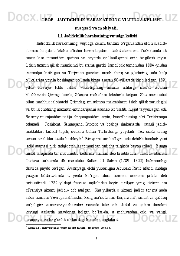 I B OB .  JADIDCHILIK HARAKATINING VUJUDGA KELISHI
maqsad va mohiyati.
1.1  Jadidchilik harakatining vujudga kelishi.
Jadidchilik harakatining  vujudga kelishi tarixini o rganishdan oldin «Jadid»ʻ
atamasi   haqida   to xtalib   o tishni   lozim   topdim.     Jadid   atamasini   Turkistonda   ilk	
ʻ ʻ
marta   kim   tomonidan   qachon   va   qayerda   qo llanilganini   aniq   belgilash   qiyin.	
ʻ
Lekin taxmin qilish mumkinki bu atama garchi Ismoilbek tomonidan 1884 -yildan
istemolga   kiritilgan   va   Tarjimon   gazetasi   orqali   sharq   va   g arbning   juda   ko p	
ʻ ʻ
o lkalariga yoyila boshlagan bo lsada bizga asosan 90-yillarada kirib kelgan. 1891	
ʻ ʻ
yilda   Rossiya   Ichki   Ishlar   Vazirligining   maxsus   ishlarga   mas’ul   xodimi
Vashkevich   Qrimga   borib,   G aspra   maktabini   tekshirib   kelgan.   Shu   munosabat	
ʻ
bilan mashhur islohotchi Qrimdagi musulmon maktablarini isloh qilish zarurligini
va bu islohotning mazmun-mundarijasini asoslab ko rsatib, hujjat tayyorlagan edi.	
ʻ
Rasmiy murojaatdan natija chiqmaganidan keyin, Ismoilbekning o zi Turkistonga	
ʻ
otlanadi.     Toshkent,   Samarqand,   Buxoro   va   boshqa   shaharlarda     «usuli   jadid»
maktablari   tashkil   topib,   ovozasi   butun   Turkistonga   yoyiladi.   Tez   orada   uning
uchun darsliklar tuzila boshlaydi 3
. Bizga malum bo lgan jadaidchilik harakati yani	
ʻ
jadid atamasi turli tadqiqotchilar tomonidan turlicha talqinda bayon etiladi.  Bunga
misol tariqasida bir malumotni keltirish   muhim deb hisobladim.   «Jadid» atamasi
Turkiya   turklarida   ilk   marotaba   Sultan   III   Salim   (1789—1802)   hukmronligi
davrida paydo bo lgan. Avstriyaga elchi yuborilgan Abubakr Ratib afandi shohga	
ʻ
yozgan   bildiruvlarida   u   yerda   ko rgan   idora   tizimini   «nizomi   jadid»   deb	
ʻ
tushuntiradi.   1789   yildagi   fransuz   inqilobidan   keyin   qurilgan   yangi   tizimni   esa
«Fransiya   nizomi   jadidi»  deb   atalgan.     Shu   yillarda   «  nizomi   jadid»  tor   ma’noda
askar tizimini Yevropalashtirishn, keng ma’noda ilm-fan, maorif, sanoat va qishloq
xo jaligini   zamonaviylashtirishni   nazarda   tutar   edi.   Jadid   va   qadim   iboralari	
ʻ
keyingi   asrlarda   maydonga   kelgan   bo lsa-da,   u   mohiyatdan   eski   va   yangi,	
ʻ
taraqqiyot va turg unlik o rtasidagi kurashni anglatardi. 	
ʻ ʻ
3
   Qosimov B ,, Milliy uyg onish»  jasorat, ma’rifat, fidoyilik. - Ma’naviyat , 2002. 9-b.	
ʻ
5 