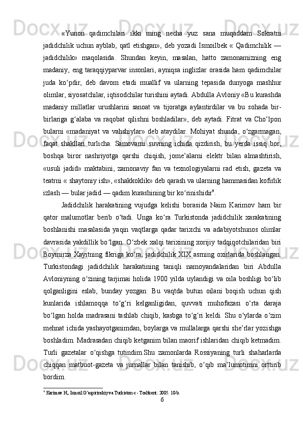 «Yunon   qadimchilari   ikki   ming   necha   yuz   sana   muqaddam   Sokratni
jadidchilik  uchun  ayblab,  qatl  etishgan»,   deb  yozadi  Ismoilbek  «  Qadimchilik  —
jadidchilik»   maqolasida.   Shundan   keyin,   masalan,   hatto   zamonamizning   eng
madaniy,   eng   taraqqiyparvar   insonlari,   ayniqsa   inglizlar   orasida   ham   qadimchilar
juda   ko pdir,   deb   davom   etadi   muallif   va   ularning   tepasida   dunyoga   mashhurʻ
olimlar, siyosatchilar, iqtisodchilar turishini aytadi. Abdulla Avloniy «Bu kurashda
madaniy   millatlar   urushlarini   sanoat   va   tijoratga   aylantirdilar   va   bu   sohada   bir-
birlariga   g alaba   va   raqobat   qilishni   boshladilar»,   deb   aytadi.   Fitrat   va   Cho‘lpon	
ʻ
bularni   «madaniyat   va   vahshiylar»   deb   ataydilar.   Mohiyat   shunda,   o zgarmagan,	
ʻ
faqat   shakllari   turlicha.   Samovarni   suvning   ichida   qizdirish,   bu   yerda   issiq   bor,
boshqa   biror   nashriyotga   qarshi   chiqish,   jome’alarni   elektr   bilan   almashtirish,
«usuli   jadid»   maktabini,   zamonaviy   fan   va   texnologiyalarni   rad   etish,   gazeta   va
teatrni « shaytoniy ish», «shakkoklik» deb qarash va ularning hammasidan kofirlik
izlash — bular jadid — qadim kurashining bir ko rinishidir	
ʻ 4
.
Jadidchilik   harakatining   vujudga   kelishi   borasida   Naim   Karimov   ham   bir
qator   malumotlar   berib   o tadi.   Unga   ko ra   Turkistonda   jadidchilik   xarakatining	
ʻ ʻ
boshlanishi   masalasida   yaqin   vaqtlarga   qadar   tarixchi   va   adabiyotshunos   olimlar
davrasida yakdillik bo lgan. O zbek xalqi tarixining xorijiy tadqiqotchilaridan biri	
ʻ ʻ
Boymirza Xayitning fikriga ko ra, jadidchilik XIX asrning oxirlarida boshlangan.	
ʻ
Turkistondagi   jadidchilik   harakatining   taniqli   namoyandalaridan   biri   Abdulla
Avloniyning  o zining  tarjimai   holida  1900  yilda  uylandigi   va  oila  boshligi  bo lib	
ʻ ʻ
qolganligini   eslab,   bunday   yozgan:   Bu   vaqtda   butun   oilani   boqish   uchun   qish
kunlarida   ishlamoqqa   to g ri   kelganligidan,   quvvati   muhofazasi   o‘rta   daraja	
ʻ ʻ
bo lgan   holda   madrasani   tashlab   chiqib,  kasbga   to g ri   keldi.  Shu  o ylarda  o zim	
ʻ ʻ ʻ ʻ ʻ
mehnat ichida yashayotganimdan, boylarga va mullalarga qarshi she’rlar yozishga
boshladim. Madrasadan chiqib ketganim bilan maorif ishlaridan chiqib ketmadim.
Turli   gazetalar   o qishga   tutindim.Shu   zamonlarda   Rossiyaning   turli   shaharlarda	
ʻ
chiqqan   matbuot-gazeta   va   jurnallar   bilan   tanishib,   o qib   ma’lumotimni   orttirib	
ʻ
bordim. 
4
  Karimov N,, Ismoil G’aspirinskiy va Turkiston « - Toshkent: 2005. 10-b.
6 