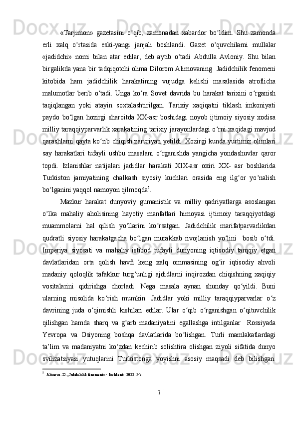 «Tarjimon»   gazetasini   o qib,   zamonadan   xabardor   bo ldim.   Shu   zamondaʻ ʻ
erli   xalq   o rtasida   eski-yangi   janjali   boshlandi.   Gazet   o quvchilarni   mullalar	
ʻ ʻ
«jadidchi»   nomi   bilan   atar   edilar,   deb   aytib   o tadi   Abdulla   Avloniy.   Shu   bilan	
ʻ
birgalikda yana bir tadqiqotchi olima Dilorom Alimovaning   Jadidchilik fenomeni
kitobida   ham   jadidchilik   harakatining   vujudga   kelishi   masalasida   atroflicha
malumotlar   berib   o tadi.   Unga   ko ra   Sovet   davrida   bu   harakat   tarixini   o rganish	
ʻ ʻ ʻ
taqiqlangan   yoki   atayin   soxtalashtirilgan.   Tarixiy   xaqiqatni   tiklash   imkoniyati
paydo   bo lgan   hozirgi   sharoitda   XX-asr   boshidagi   noyob   ijtimoiy   siyosiy   xodisa	
ʻ
milliy taraqqiyparvarlik xarakatining tarixiy jarayonlardagi o rni xaqidagi  mavjud	
ʻ
qarashlarni qayta ko rib chiqish zaruriyati yetildi. Xozirgi kunda yurtimiz olimlari	
ʻ
say   harakatlari   tufayli   ushbu   masalani   o rganishda   yangicha   yondashuvlar   qaror	
ʻ
topdi.   Izlanishlar   natijalari   jadidlar   harakati   XIX-asr   oxiri   XX-   asr   boshlarida
Turkiston   jamiyatining   chalkash   siyosiy   kuchlari   orasida   eng   ilg or   yo nalish	
ʻ ʻ
bo lganini yaqqol namoyon qilmoqda	
ʻ 5
.
Mazkur   harakat   dunyoviy   gumanistik   va   milliy   qadriyatlarga   asoslangan
o lka   mahaliy   aholisining   hayotiy   manfatlari   himoyasi   ijtimoiy   taraqqiyotdagi
ʻ
muammolarni   hal   qilish   yo llarini   ko rsatgan.   Jadidchilik   marifatparvarlikdan	
ʻ ʻ
qudratli   siyosiy   harakatgacha   bo lgan   murakkab   rivojlanish   yo lini     bosib   o tdi.	
ʻ ʻ ʻ
Imperiya   siyosati   va   mahaliy   istibod   tufayli   dunyoning   iqtisodiy   tarqqiy   etgan
davlatlaridan   orta   qolish   havfi   keng   xalq   ommasining   og ir   iqtisodiy   ahvoli	
ʻ
madaniy   qoloqlik   tafakkur   turg unligi   ajdidlarni   inqirozdan   chiqishning   xaqiqiy	
ʻ
vositalarini   qidirishga   chorladi.   Nega   masala   aynan   shunday   qo yildi.   Buni	
ʻ
ularning   misolida   ko rish   mumkin.   Jadidlar   yoki   milliy   taraqqiyparvarlar   o z	
ʻ ʻ
davrining   juda   o qimishli   kishilari   edilar.   Ular   o qib   o rganishgan   o qituvchilik	
ʻ ʻ ʻ ʻ
qilishgan   hamda   sharq   va   g arb   madaniyatini   egallashga   intilganlar     Rossiyada	
ʻ
Yevropa   va   Osiyoning   boshqa   davlatlarida   bo lishgan.   Turli   mamlakatlardagi	
ʻ
ta’lim   va   madaniyatni   ko zdan   kechirib   solishtira   olishgan   ziyoli   sifatida   dunyo	
ʻ
svilizatsiyasi   yutuqlarini   Turkistonga   yoyishni   asosiy   maqsadi   deb   bilishgan.
5
   Alimova. D. ,,Jadidchilik fenomeni» - Toshkent:  2022. 5-b.
7 