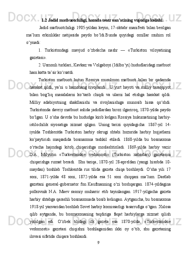  1.2 Jadid matbuotchiligi, hamda teatr san atining vujudga kelishi. ʼ
                 Jadid matbuotchiligi 1905-yildan keyin, 17-oktabr manifesti bilan berilgan
ma’lum   erkinliklar   natijasida   paydo   bo ldi.Bunda   quyidagi   omillar   muhim   rol	
ʻ
o ynadi:	
ʻ
1.   Turkistondagi   mavjud   o zbekcha   nashr   —   «Turkiston   viloyatining	
ʻ
gazetasi».
2. Usmonli turklari, Kavkaz va Volgaboyi (Idilbo yi) hududlaridagi matbuot	
ʻ
ham katta ta’sir ko rsatdi.	
ʻ
Turkiston   matbuoti   butun   Rossiya   musulmon   matbuoti   bilan   bir   qadamda
harakat   qildi,   ya’ni   u   hamohang   rivojlandi.     U   yurt   hayoti   va   milliy   taraqqiyot
bilan   bog liq   masalalarni   ko tarib   chiqdi   va   ularni   hal   etishga   harakat   qildi.	
ʻ ʻ
Milliy   adabiyotning   shakllanishi   va   rivojlanishiga   munosib   hissa   qo shdi.	
ʻ
Turkistonda davriy matbuot aslida jadidlardan biroz ilgariroq, 1870-yilda paydo
bo lgan. U o sha davrda bu hududga kirib kelgan Rossiya hukumatining harbiy-	
ʻ ʻ
istilochilik   siyosatiga   xizmat   qilgan.   Uning   tarixi   quyidagicha:   1867-yil   14-
iyulda   Toshkentda   Turkiston   harbiy   okrugi   shtabi   huzurida   harbiy   hujjatlarni
ko paytirish   maqsadida   bosmaxona   tashkil   etiladi.   1868-yilda   bu   bosmaxona
ʻ
o rtacha   hajmdagi   kitob   chiqarishga   moslashtiriladi.   1869-yilda   harbiy   vazir
ʻ
D.A.   Milyutin   «Turkestanskie   vedomosti»   (Turkiston   xabarlari)   gazetasini
chiqarishga   ruxsat   beradi.     Shu   tariqa,   1870-yil   28-apreldan   (yangi   hisobda   10-
maydan)   boshlab   Toshkentda   rus   tilida   gazeta   chiqa   boshlaydi.   O sha   yili   17	
ʻ
soni,   1871-yilda   48   soni,   1872-yilda   esa   51   soni   chiqqani   ma’lum.   Dastlab
gazetani   general-gubernator   fon   Kaufmanning   o zi   boshqargan.   1874-yildagina	
ʻ
polkovnik   N.A.   Maev   rasmiy   muharrir   etib   tayinlangan.   1917-yilgacha   gazeta
harbiy shtabga qarashli bosmaxonada bosib kelingan. Aytgancha, bu bosmaxona
1918-yil yanvaridan boshlab Sovet harbiy komissarligi tasarrufiga o tgan. Xulosa	
ʻ
qilib   aytganda,   bu   bosmaxonaning   taqdiriga   faqat   harbiylarga   xizmat   qilish
yozilgan   edi.   O zbek   tilidagi   ilk   gazeta   esa   1870-yilda,   «Turkestanskie	
ʻ
vedomosti»   gazetasi   chiqishni   boshlaganidan   ikki   oy   o tib,   shu   gazetaning	
ʻ
ilovasi sifatida chiqara boshlandi.
9 