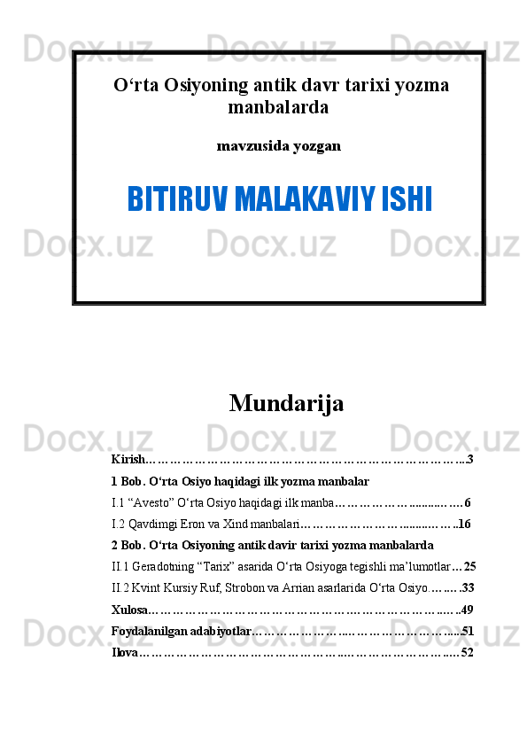  O‘rta Osiyoning antik davr tarixi yozma
manbalarda
mavzusida yozgan  
          
Mundarija
Kirish …………………………………………………………………....3
1 Bob. O‘rta Osiyo haqidagi ilk yozma manbalar
I .1 “Avesto” O‘rta Osiyo haqidagi ilk manba ……………….........….…6
I .2 Qavdimgi Eron va Xind manbalari …………………….........……..16
2 Bob. O‘rta Osiyoning antik davir tarixi yozma manbalarda
II .1 Geradotning “Tarix” asarida O‘rta Osiyoga tegishli ma’lumotlar …25
II . 2  Kvint Kursiy Ruf, Strobon va Arrian asarlarida O‘rta Osiyo . ….….33
Xulosa ………………………………………….…………………..…..49
Foydalanilgan adabiyotlar …………………..……………………......51
Ilova …………………………………………..……………………..…52  BITIRUV MALAKAVIY ISHI 