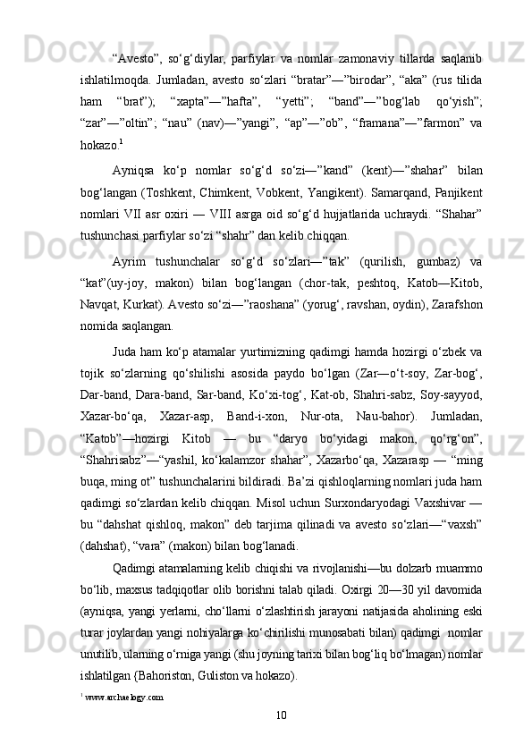 “Avesto”,   so‘g‘diylar,   parfiylar   va   nomlar   zamonaviy   tillarda   saqlanib
ishlatilmoqda.   Jumladan,   avesto   so‘zlari   “bratar”―”birodar”,   “aka”   (rus   tilida
ham   “brat”);   “xapta”―”hafta”,   “yetti”;   “band”―”bog‘lab   qo‘yish”;
“zar”―”oltin”;   “nau”   (nav)―”yangi”,   “ap”―”ob”,   “framana”―”farmon”   va
hokazo. 1
Ayniqsa   ko‘p   nomlar   so‘g‘d   so‘zi―”kand”   (kent)―”shahar”   bilan
bog‘langan   (Toshkent,   Chimkent,   Vobkent,   Yangikent).  Samarqand,  Panjikent
nomlari  VII   asr   oxiri  ―  VIII  asrga  oid  so‘g‘d  hujjatlarida  uchraydi.   “Shahar”
tushunchasi parfiylar so‘zi “shahr” dan kelib chiqqan.
Ayrim   tushunchalar   so‘g‘d   so‘zlari―”tak”   (qurilish,   gumbaz)   va
“kat”(uy-joy,   makon)   bilan   bog‘langan   (chor-tak,   peshtoq,   Katob―Kitob,
Navqat, Kurkat). Avesto so‘zi―”raoshana” (yorug‘, ravshan, oydin), Zarafshon
nomida saqlangan.
Juda ham  ko‘p atamalar yurtimizning qadimgi hamda hozirgi o‘zbek va
tojik   so‘zlarning   qo‘shilishi   asosida   paydo   bo‘lgan   (Zar―o‘t-soy,   Zar-bog‘,
Dar-band,   Dara-band,   Sar-band,   Ko‘xi-tog‘,   Kat-ob,   Shahri-sabz,   Soy-sayyod,
Xazar-bo‘qa,   Xazar-asp,   Band-i-xon,   Nur-ota,   Nau-bahor).   Jumladan,
“Katob”—hozirgi   Kitob   —   bu   “daryo   bo‘yidagi   makon,   qo‘rg‘on”,
“Shahrisabz”—“yashil,   ko‘kalamzor   shahar”,   Xazarbo‘qa,   Xazarasp   —   “ming
buqa, ming ot” tushunchalarini bildiradi. Ba’zi qishloqlarning nomlari juda ham
qadimgi so‘zlardan kelib chiqqan. Misol uchun Surxondaryodagi Vaxshivar —
bu  “dahshat   qishloq,  makon”  deb  tarjima  qilinadi   va  avesto   so‘zlari—“vaxsh”
(dahshat), “vara” (makon) bilan bog‘lanadi.
Qadimgi atamalarning kelib chiqishi  va rivojlanishi—bu dolzarb muammo
bo‘lib, maxsus tadqiqotlar olib borishni talab qiladi. Oxirgi 20—30 yil davomida
(ayniqsa,  yangi  yerlarni, cho‘llarni  o‘zlashtirish jarayoni  natijasida  aholining eski
turar joylardan yangi nohiyalarga ko‘chirilishi munosabati bilan) qadimgi   nomlar
unutilib, ularning o‘rniga yangi (shu joyning tarixi bilan bog‘liq bo‘lmagan) nomlar
ishlatilgan {Bahoriston, Guliston va hokazo).
1
 www.archaelogy.com
10 