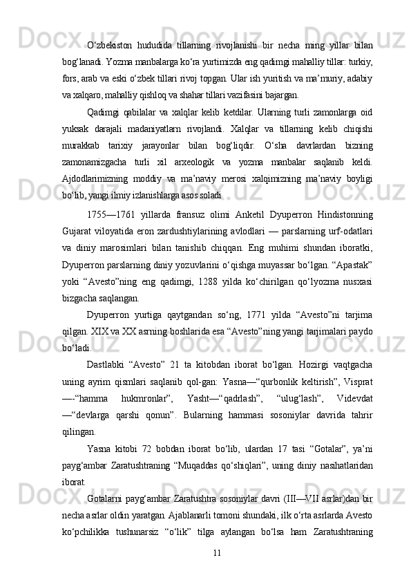 O‘zbekiston   hududida   tillarning   rivojlanishi   bir   necha   ming   yillar   bilan
bog‘lanadi. Yozma manbalarga ko‘ra yurtimizda eng qadimgi mahalliy tillar: turkiy,
fors, arab va eski o‘zbek tillari rivoj topgan. Ular ish yuritish va ma’muriy, adabiy
va xalqaro, mahalliy qishloq va shahar tillari vazifasini bajargan.
Qadimgi   qabilalar   va   xalqlar   kelib   ketdilar.   Ularning   turli   zamonlarga   oid
yuksak   darajali   madaniyatlarn   rivojlandi.   Xalqlar   va   tillarning   kelib   chiqishi
murakkab   tarixiy   jarayonlar   bilan   bog‘liqdir.   O‘sha   davrlardan   bizning
zamonamizgacha   turli   xil   arxeologik   va   yozma   manbalar   saqlanib   keldi.
Ajdodlarimizning   moddiy   va   ma’naviy   merosi   xalqimizning   ma’naviy   boyligi
bo‘lib, yangi ilmiy izlanishlarga asos soladi 
1755—1761   yillarda   fransuz   olimi   Anketil   Dyuperron   Hindistonning
Gujarat  viloyatida  eron  zardushtiylarining avlodlari  —  parslarning urf-odatlari
va   diniy   marosimlari   bilan   tanishib   chiqqan.   Eng   muhimi   shundan   iboratki,
Dyuperron parslarning diniy yozuvlarini o‘qishga muyassar bo‘lgan. “Apastak”
yoki   “Avesto”ning   eng   qadimgi,   1288   yilda   ko‘chirilgan   qo‘lyozma   nusxasi
bizgacha saqlangan.
Dyuperron   yurtiga   qaytgandan   so‘ng,   1771   yilda   “Avesto”ni   tarjima
qilgan. XIX va XX asrning boshlarida esa “Avesto”ning yangi tarjimalari paydo
bo‘ladi.
Dastlabki   “Avesto”   21   ta   kitobdan   iborat   bo‘lgan.   Hozirgi   vaqtgacha
uning   ayrim   qismlari   saqlanib   qol-gan:   Yasna—“qurbonlik   keltirish”,   Visprat
—-“hamma   hukmronlar”,   Yasht—“qadrlash”,   “ulug‘lash”,   Videvdat
—“devlarga   qarshi   qonun”.   Bularning   hammasi   sosoniylar   davrida   tahrir
qilingan.
Yasna   kitobi   72   bobdan   iborat   bo‘lib,   ulardan   17   tasi   “Gotalar”,   ya’ni
payg‘ambar   Zaratushtraning   “Muqaddas   qo‘shiqlari”,   uning   diniy   nasihatlaridan
iborat.
Gotalarni payg‘ambar Zaratushtra sosoniylar davri (III—VII asrlar)dan bir
necha asrlar oldin yaratgan. Ajablanarli tomoni shundaki, ilk o‘rta asrlarda Avesto
ko‘pchilikka   tushunarsiz   “o‘lik”   tilga   aylangan   bo‘lsa   ham   Zaratushtraning
11 