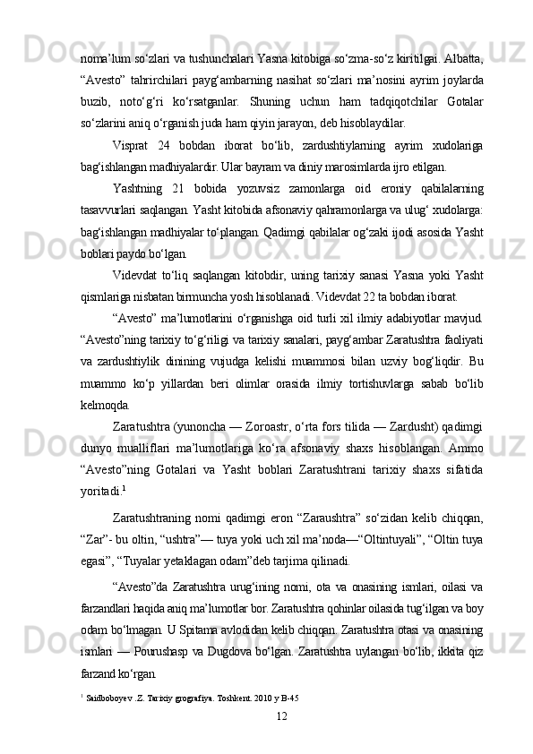 noma’lum so‘zlari va tushunchalari Yasna kitobiga so‘zma-so‘z kiritilgai. Albatta,
“Avesto”   tahrirchilari   payg‘ambarning   nasihat   so‘zlari   ma’nosini   ayrim   joylarda
buzib,   noto‘g‘ri   ko‘rsatganlar.   Shuning   uchun   ham   tadqiqotchilar   Gotalar
so‘zlarini aniq o‘rganish juda ham qiyin jarayon, deb hisoblaydilar.
Visprat   24   bobdan   iborat   bo‘lib,   zardushtiylarning   ayrim   xudolariga
bag‘ishlangan madhiyalardir. Ular bayram va diniy marosimlarda ijro etilgan .
Yashtning   21   bobida   yozuvsiz   zamonlarga   oid   eroniy   qabilalarning
tasavvurlari saqlangan. Yasht kitobida afsonaviy qahramonlarga va ulug‘ xudolarga:
bag‘ishlangan madhiyalar to‘plangan. Qadimgi qabilalar og‘zaki ijodi asosida Yasht
boblari paydo bo‘lgan.
Videvdat   to‘liq   saqlangan   kitobdir,   uning   tarixiy   sanasi   Yasna   yoki   Yasht
qismlariga nisbatan birmuncha yosh hisoblanadi. Videvdat 22 ta bobdan iborat.
“Avesto” ma’lumotlarini o‘rganishga oid turli xil ilmiy adabiyotlar mavjud.
“Avesto”ning tarixiy to‘g‘riligi va tarixiy sanalari, payg‘ambar Zaratushtra faoliyati
va   zardushtiylik   dinining   vujudga   kelishi   muammosi   bilan   uzviy   bog‘liqdir.   Bu
muammo   ko‘p   yillardan   beri   olimlar   orasida   ilmiy   tortishuvlarga   sabab   bo‘lib
kelmoqda.
Zaratushtra (yunoncha — Zoroastr, o‘rta fors tilida — Zardusht) qadimgi
dunyo   mualliflari   ma’lumotlariga   ko‘ra   afsonaviy   shaxs   hisoblangan.   Ammo
“Avesto”ning   Gotalari   va   Yasht   boblari   Zaratushtrani   tarixiy   shaxs   sifatida
yoritadi. 1
Zaratushtraning   nomi   qadimgi   eron   “Zaraushtra”   so‘zidan   kelib   chiqqan,
“Zar”- bu oltin, “ushtra”— tuya yoki uch xil ma’noda—“Oltintuyali”, “Oltin tuya
egasi”, “Tuyalar yetaklagan odam”deb tarjima qilinadi.
“Avesto”da   Zaratushtra   urug‘ining   nomi,   ota   va   onasining   ismlari,   oilasi   va
farzandlari haqida aniq ma’lumotlar bor. Zaratushtra qohinlar oilasida tug‘ilgan va boy
odam bo‘lmagan. U Spitama avlodidan kelib chiqqan. Zaratushtra otasi va onasining
ismlari — Pourushasp va Dugdova bo‘lgan. Zaratushtra uylangan bo‘lib, ikkita qiz
farzand ko‘rgan.
1
  Saidboboyev .Z. Tarixiy grografiya. Toshkent. 2010 y B-45
12 
