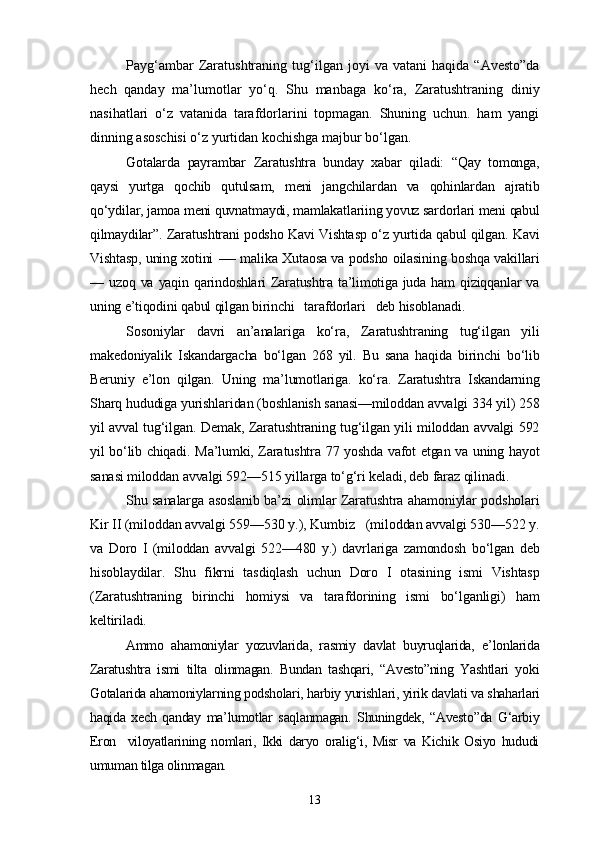 Payg‘ambar   Zaratushtraning   tug‘ilgan   joyi   va   vatani   haqida   “Avesto”da
hech   qanday   ma’lumotlar   yo‘q.   Shu   manbaga   ko‘ra,   Zaratushtraning   diniy
nasihatlari   o‘z   vatanida   tarafdorlarini   topmagan.   Shuning   uchun.   ham   yangi
dinning asoschisi o‘z yurtidan kochishga majbur bo‘lgan.
Gotalarda   payrambar   Zaratushtra   bunday   xabar   qiladi:   “Qay   tomonga,
qaysi   yurtga   qochib   qutulsam,   meni   jangchilardan   va   qohinlardan   ajratib
qo‘ydilar, jamoa meni quvnatmaydi, mamlakatlariing yovuz sardorlari meni qabul
qilmaydilar”. Zaratushtrani podsho Kavi Vishtasp o‘z yurtida qabul qilgan. Kavi
Vishtasp, uning xotini -— malika Xutaosa va podsho oilasining boshqa vakillari
— uzoq va yaqin qarindoshlari  Zaratushtra ta’limotiga juda ham  qiziqqanlar  va
uning e’tiqodini qabul qilgan birinchi   tarafdorlari   deb hisoblanadi.
Sosoniylar   davri   an’analariga   ko‘ra,   Zaratushtraning   tug‘ilgan   yili
makedoniyalik   Iskandargacha   bo‘lgan   268   yil.   Bu   sana   haqida   birinchi   bo‘lib
Beruniy   e’lon   qilgan.   Uning   ma’lumotlariga.   ko‘ra.   Zaratushtra   Iskandarning
Sharq hududiga yurishlaridan (boshlanish sanasi—miloddan avvalgi 334 yil) 258
yil avval tug‘ilgan. Demak, Zaratushtraning tug‘ilgan yili miloddan avvalgi 592
yil bo‘lib chiqadi. Ma’lumki, Zaratushtra 77 yoshda vafot etgan va uning hayot
sanasi miloddan avvalgi 592—515 yillarga to‘g‘ri keladi, deb faraz qilinadi.
Shu sanalarga asoslanib ba’zi olimlar Zaratushtra ahamoniylar podsholari
Kir II (miloddan avvalgi 559—530 y.), Kumbiz   (miloddan avvalgi 530—522 y.
va   Doro   I   (miloddan   avvalgi   522—480   y.)   davrlariga   zamondosh   bo‘lgan   deb
hisoblaydilar.   Shu   fikrni   tasdiqlash   uchun   Doro   I   otasining   ismi   Vishtasp
(Zaratushtraning   birinchi   homiysi   va   tarafdorining   ismi   bo‘lganligi)   ham
keltiriladi.
Ammo   ahamoniylar   yozuvlarida,   rasmiy   davlat   buyruqlarida,   e’lonlarida
Zaratushtra   ismi   tilta   olinmagan.   Bundan   tashqari,   “Avesto”ning   Yashtlari   yoki
Gotalarida ahamoniylarning podsholari, harbiy yurishlari, yirik davlati va shaharlari
haqida   xech   qanday   ma’lumotlar   saqlanmagan.   Shuningdek,   “Avesto”da   G‘arbiy
Eron     viloyatlarining   nomlari,   Ikki   daryo   oralig‘i,   Misr   va   Kichik   Osiyo   hududi
umuman tilga olinmagan.
13 