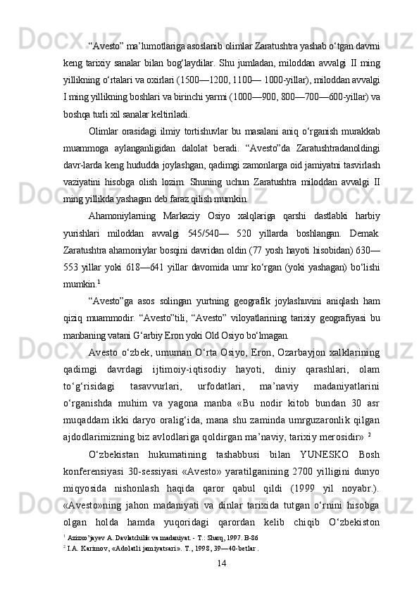 “Avesto” ma’lumotlariga asoslanib olimlar Zaratushtra yashab o‘tgan davrni
keng   tarixiy   sanalar   bilan   bog‘laydilar.   Shu   jumladan,   miloddan   avvalgi   II   ming
yillikning o‘rtalari va oxirlari (1500—1200, 1100— 1000-yillar), miloddan avvalgi
I ming yillikning boshlari va birinchi yarmi (1000—900, 800—700—600-yillar) va
boshqa turli xil sanalar keltiriladi.
Olimlar   orasidagi   ilmiy   tortishuvlar   bu   masalani   aniq   o‘rganish   murakkab
muammoga   aylanganligidan   dalolat   beradi.   “Avesto”da   Zaratushtradanoldingi
davr-larda keng hududda joylashgan, qadimgi zamonlarga oid jamiyatni tasvirlash
vaziyatini   hisobga   olish   lozim.   Shuning   uchun   Zaratushtra   miloddan   avvalgi   II
ming yillikda yashagan deb faraz qilish mumkin. 
Ahamoniylarning   Markaziy   Osiyo   xalqlariga   qarshi   dastlabki   harbiy
yurishlari   miloddan   avvalgi   545/540—   520   yillarda   boshlangan.   Demak.
Zaratushtra ahamoniylar bosqini davridan oldin (77 yosh hayoti hisobidan) 630—
553   yillar   yoki   618—641   yillar   davomida   umr   ko‘rgan   (yoki   yashagan)   bo‘lishi
mumkin. 1
“Avesto”ga   asos   solingan   yurtning   geografik   joylashuvini   aniqlash   ham
qiziq   muammodir.   “Avesto”tili,   “Avesto”   viloyatlarining   tarixiy   geografiyasi   bu
manbaning vatani G‘arbiy Eron yoki Old Osiyo bo‘lmagan.
Avesto   o‘zbek,   umuman   O‘rta   Osiyo,   Eron,   Ozarbayjon   xalklarining
qadimgi   davrdagi   ijtimoiy-iqtisodiy   hayoti,   diniy   qarashlari,   olam
to‘g‘risidagi   tasavvurlari,   urfodatlari,   ma’naviy   madaniyatlarini
o‘rganishda   muhim   va   yagona   manba   «Bu   nodir   kitob   bundan   30   asr
muqaddam   ikki   daryo   oralig‘ida,   mana   shu   zaminda   umrguzaronlik   qilgan
ajdodlarimizning biz avlodlariga qoldirgan ma’naviy, tarixiy merosidir»  2
 
O‘zbekistan   hukumatining   tashabbusi   bilan   YUNESKO   Bosh
konferensiyasi   30-sessiyasi   «Avesto»   yaratilganining   2700   yilligini   dunyo
miqyosida   nishonlash   haqida   qaror   qabul   qildi   (1999   yil   noyabr.).
«Avesto»ning   jahon   madaniyati   va   dinlar   tarixida   tutgan   o‘rnini   hisobga
olgan   holda   hamda   yuqoridagi   qarordan   kelib   chiqib   O‘zbekiston
1
 Azizxo’jayev A. Davlatchilik va madaniyat. - T.: Sharq, 1997. B-86
2
  I.A. Karimov, «Adolatli jamiyatsari». T., 1998, 39—40-betlar .
14 
