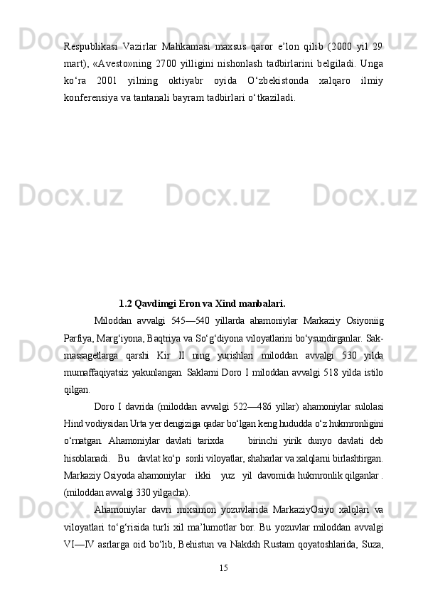 Respublikasi   Vazirlar   Mahkamasi   maxsus   qaror   e’lon   qilib   (2000   yil   29
mart),   «Avesto»ning   2700   yilligini   nishonlash   tadbirlarini   belgiladi.   Unga
ko‘ra   2001   yilning   oktiyabr   oyida   O‘zbekistonda   xalqaro   ilmiy
konferensiya va tantanali bayram tadbirlari o‘tkaziladi.
            1.2 Qavdimgi Eron va Xind manbalari.  
Miloddan   avvalgi   545—540   yillarda   ahamoniylar   Markaziy   Osiyoniig
Parfiya, Marg‘iyona, Baqtriya va So‘g‘diyona viloyatlarini bo‘ysundirganlar. Sak-
massagetlarga   qarshi   Kir   II   ning   yurishlari   miloddan   avvalgi   530   yilda
mumaffaqiyatsiz  yakunlangan.  Saklarni  Doro I miloddan avvalgi  518 yilda istilo
qilgan. 
Doro   I   davrida   (miloddan   avvalgi   522—486   yillar)   ahamoniylar   sulolasi
Hind vodiysidan Urta yer dengiziga qadar bo‘lgan keng hududda o‘z hukmronligini
o‘rnatgan.   Ahamoniylar   davlati   tarixda         birinchi   yirik   dunyo   davlati   deb
hisoblanadi.   Bu   davlat ko‘p  sonli viloyatlar, shaharlar va xalqlarni birlashtirgan.
Markaziy Osiyoda ahamoniylar    ikki    yuz   yil  davomida hukmronlik qilganlar .
(miloddan avvalgi 330 yilgacha).
Ahamoniylar   davri   mixsimon   yozuvlarida   MarkaziyOsiyo   xalqlari   va
viloyatlari   to‘g‘risida   turli   xil   ma’lumotlar   bor.   Bu   yozuvlar   miloddan   avvalgi
VI—IV  asrlarga  oid bo‘lib, Behistun  va  Nakdsh  Rustam   qoyatoshlarida,  Suza,
15 