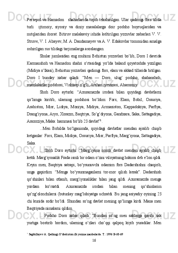 Persepol va Hamadon     shaharlarida topib tekshirilgan. Ular qadimgi fors tilida
turli     ijtimoiy,   siyosiy   va   diniy   masalalarga   doir   podsho   buyruqlaridan   va
nutqlaridan iborat. Bitiruv malakaviy ishida keltirilgan yozuvlar xabarlari V. V.
Struve, V. I. Abayev, M. A. Dandamayev va A. V. Edakovlar  tomonidan amalga
oshirilgan rus tilidagi tarjimalarga asoslangan.
Shular jumlasidan eng muhimi Behistun yozuvlari bo‘lib, Doro I davrida
Karmanshoh   va   Hamadon   shahri   o‘rtasidagi   yo‘lda   baland   qoyatoshda   yozilgan
(Midiya o‘lkasi), Behistun yozuvlari qadimgi fors, elam va akkad tillarida bitilgan.
Doro   I   bunday   xabar   qiladi:   “Men   —   Doro,   ulug‘   podsho,   shahanshoh,
mamlakatlar podshosi, Vishtasp o‘g‘li, Arshan iyevarasi, Ahamoniy.
Shoh   Doro   ayturki:   “Axuramazda   irodasi   bilan   quyidagi   davlatlarni
qo‘limga   kiritib,   ularning   podshosi   bo‘ldim:   Fors,   Elam,   Bobil,   Ossuriya,
Arabiston,   Misr,   Lidiya,   Moniya,   Midiya,   Armaniston,   Kappadokiya,   Parfiya,
Drang‘iyona, Aryo, Xorazm, Baqtriya, So‘g‘diyona, Gandxara, Saka, Sattagadiya,
Araxoziya, Maka: hammasi bo‘lib 23 davlat” 1
.
...Men   Bobilda   bo‘lganimda,   quyidagi   davlatlar   mendan   ajralib   chiqib
ketganlar: Fors, Elam, Midiya, Ossuriya, Misr, Parfiya, Marg‘iyona, Sattagadiya,
Saka.
...   Shoh   Doro   ayturki:   “Marg‘iyona   nomli   davlat   mendan   ajralib   chiqib
ketdi. Marg‘iyonalik Frada ismli bir odam o‘zini viloyatning hokimi deb e’lon qildi.
Keyin   men,   Baqtriya   satrapi,   bo‘ysunuvchi   odamim   fors   Dadarshishni   chaqirib,
unga   gapirdim:   “Menga   bo‘ysunmaganlarni   tor-mor   qilish   kerak”.   Dadarshish
qo‘shinlari   bilan   otlanib,   marg‘iyonaliklar   bilan   jang   qildi.   Axuramazda   menga
yordam   ko‘rsatdi.   Axuramazda   irodasi   bilan   mening   qo‘shinlarim
qo‘zg‘olonchilarni (butunlay mag‘lubiyatga uchratdi. Bu jang asiyadiy oyining 23
chi kunida sodir bo‘ldi. Shundan so‘ng davlat  mening qo‘limga kirdi. Mana men
Baqtriyada nimalarni qildim.
...   Podsho   Doro   xabar   qiladi:   “Bundan   so‘ng   men   saklarga   qarshi   sak
yurtiga   bostirib   bordim,   ularning   o‘zlari   cho‘qqi   qalpoq   kiyib   yuradilar.   Men
1
 Sagdullayev A. Qadimgi O‘zbekiston ilk yozma manbalarda. T.: 1996 B-68-69
16 