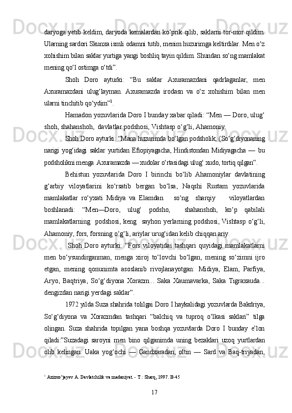daryoga yetib keldim, daryoda kemalardan ko‘prik qilib, saklarni tor-mor qildim.
Ularning sardori Skunxa ismli odamni tutib, menim huzurimga keltirdilar. Men o‘z
xohishim bilan saklar yurtiga yangi boshliq tayin qildim. Shundan so‘ng mamlakat
mening qo‘l ostimga o‘tdi”.
Shoh   Doro   ayturki:   “Bu   saklar   Axuramazdani   qadrlaganlar,   men
Axuramazdani   ulug‘layman.   Axuramazda   irodasn   va   o‘z   xohishim   bilan   men
ularni tinchitib qo‘ydim” 1
.
Hamadon yozuvlarida Doro I bunday xabar qiladi: “Men — Doro, ulug‘
shoh, shahanshoh,  davlatlar podshosi, Vishtasp o‘g‘li, Ahamoniy.
Shoh Doro ayturki: “Mana huzurimda bo‘lgan podsholik; (So‘g‘diyonaning
narigi   yog‘idagi   saklar   yurtidan   Efiopiyagacha,   Hindistondan   Midiyagacha   —   bu
podsholikni menga  Axuramazda — xudolar o‘rtasidagi ulug‘ xudo, tortiq qilgan”.
Behistun   yozuvlarida   Doro   I   birinchi   bo‘lib   Ahamoniylar   davlatining
g‘arbiy   viloyatlarini   ko‘rsatib   bergan   bo‘lsa,   Naqshi   Rustam   yozuvlarida
mamlakatlar   ro‘yxati   Midiya   va   Elamdan       so‘ng     sharqiy         viloyatlardan
boshlanadi:   “Men—Doro,   ulug‘   podsho,     shahanshoh,   ko‘p   qabilali
mamlakatlarning     podshosi,   keng     sayhon   yerlarning   podshosi,   Vishtasp   o‘g‘li,
Ahamoniy, fors, forsning o‘g‘li, ariylar urug‘idan kelib chiqqan ariy.
  Shoh   Doro   ayturki:   “Fors   viloyatidai   tashqari   quyidagi   mamlakatlarni
men   bo‘ysundirganman,   menga   xiroj   to‘lovchi   bo‘lgan,   mening   so‘zimni   ijro
etgan,   mening   qonunimta   asoslanib   rivojlanayotgan:   Midiya,   Elam,   Parfiya,
Aryo,   Baqtriya,   So‘g‘diyona   Xorazm...   Saka   Xaumavarka,   Saka   Tigraxauda...
dengizdan narigi yerdagi saklar”.
1972 yilda Suza shahrida tolilgai Doro I haykalidagi yozuvlarda Bakdriya,
So‘g‘diyona   va   Xorazmdan   tashqari   “balchiq   va   tuproq   o‘lkasi   saklari”   tilga
olingan.   Suza   shahrida   topilgan   yana   boshqa   yozuvlarda   Doro   I   bunday   e’lon
qiladi:”Suzadagi   saroyni   men   bino   qilganimda   uning   bezaklari   uzoq   yurtlardan
olib   kelingan.   Uaka   yog‘ochi   —   Gandxaradan,   oltin   —   Sard   va   Baq-triyadan,
1
 Azizxo’jayev A. Davlatchilik va madaniyat. - T.: Sharq, 1997. B-45
17 