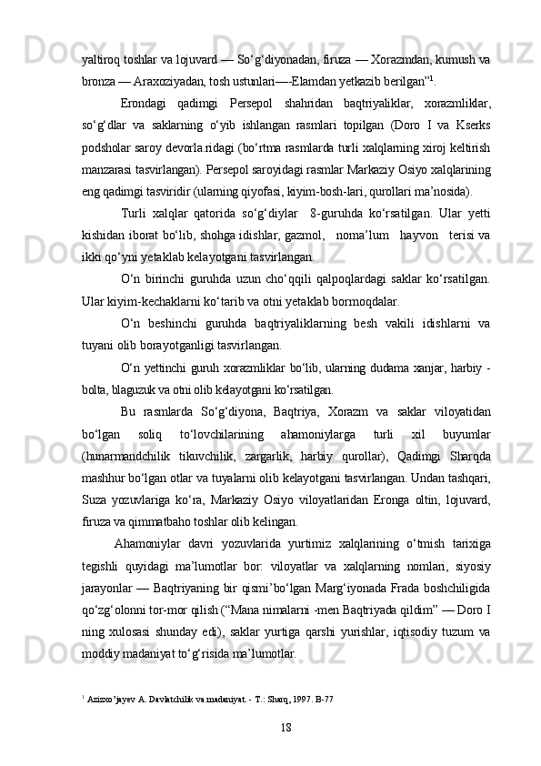 yaltiroq toshlar va lojuvard — So‘g‘diyonadan, firuza — Xorazmdan, kumush va
bronza — Araxoziyadan, tosh ustunlari—-Elamdan yetkazib berilgan” 1
.
Erondagi   qadimgi   Persepol   shahridan   baqtriyaliklar,   xorazmliklar,
so‘g‘dlar   va   saklarning   o‘yib   ishlangan   rasmlari   topilgan   (Doro   I   va   Kserks
podsholar saroy devorla.ridagi (bo‘rtma rasmlarda turli xalqlarning xiroj keltirish
manzarasi tasvirlangan). Persepol saroyidagi rasmlar Markaziy Osiyo xalqlarining
eng qadimgi tasviridir (ularning qiyofasi, kiyim-bosh-lari, qurollari ma’nosida).
Turli   xalqlar   qatorida   so‘g‘diylar     8-guruhda   ko‘rsatilgan.   Ular   yetti
kishidan iborat bo‘lib, shohga idishlar, gazmol,   noma’lum   hayvon   terisi va
ikki qo‘yni yetaklab kelayotgani tasvirlangan.
O‘n   birinchi   guruhda   uzun   cho‘qqili   qalpoqlardagi   saklar   ko‘rsatilgan.
Ular kiyim-kechaklarni ko‘tarib va otni yetaklab bormoqdalar.
O‘n   beshinchi   guruhda   baqtriyaliklarning   besh   vakili   idishlarni   va
tuyani olib borayotganligi tasvirlangan.
O‘n  yettinchi  guruh  xorazmliklar   bo‘lib,  ularning dudama  xanjar,  harbiy  -
bolta, blaguzuk va otni olib kelayotgani ko‘rsatilgan.
Bu   rasmlarda   So‘g‘diyona,   Baqtriya,   Xorazm   va   saklar   viloyatidan
bo‘lgan   soliq   to‘lovchilarining   ahamoniylarga   turli   xil   buyumlar
(hunarmandchilik   tikuvchilik,   zargarlik,   harbiy   qurollar),   Qadimgi   Sharqda
mashhur bo‘lgan otlar va tuyalarni olib kelayotgani tasvirlangan. Undan tashqari,
Suza   yozuvlariga   ko‘ra,   Markaziy   Osiyo   viloyatlaridan   Eronga   oltin,   lojuvard,
firuza va qimmatbaho toshlar olib kelingan.   
Ahamoniylar   davri   yozuvlarida   yurtimiz   xalqlarining   o‘tmish   tarixiga
tegishli   quyidagi   ma’lumotlar   bor:   viloyatlar   va   xalqlarning   nomlari,   siyosiy
jarayonlar  — Baqtriyaning bir  qismi’bo‘lgan Marg‘iyonada Frada  boshchiligida
qo‘zg‘olonni tor-mor qilish (“Mana nimalarni -men Baqtriyada qildim” — Doro I
ning   xulosasi   shunday   edi),   saklar   yurtiga   qarshi   yurishlar,   iqtisodiy   tuzum   va
moddiy madaniyat to‘g‘risida ma’lumotlar.
1
 Azizxo’jayev A. Davlatchilik va madaniyat. - T.: Sharq, 1997. B-77
18 