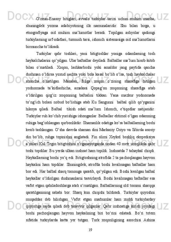 O‘rxun-Enasoy   bitiglari,   avvalo   turkiylar   tarixi   uchun   muhim   manba,
shuningdek   yozma   adabiyotining   ilk   namunalaridir.   Shu   bilan   birga,   u
etnografiyaga   oid   muhim   ma’lumotlar   beradi.   Topilgan   ashyolar   qadimgi
turkiylarning urf-odatlari, turmush tarsi, ishonch sistemasiga oid ma’lumotlarni
birmuncha to‘ldiradi. 
Turkiylar   qabr   toshlari,   yani   bitigtoshlar   yoniga   odamlarning   tosh
haykalchalarini qo‘yilgan. Ular balballar deyiladi. Balballar ma’lum hisob-kitob
bilan   o‘rnatiladi.   Xoqon,   lashkarboshi   yoki   amaldor   jang   paytida   qancha
dushman o‘ldirsa  yoxud nechta yoki  bola kasal  bo‘lib o‘lsa, tosh haykalchalar
shuncha   o‘natilgan.   Masalan,   Bilga   xoqon   o‘zining   sharafiga   bitilgan
yodnomada   ta’kidlashicha,   amakasi   Qopag‘on   xoqonning   sharafiga   atab
o‘ldirilgan   qirg‘iz   xoqonning   balbalini   tikkan.   Yana   mazkur   yodnomada
to‘ng‘ich   bolasi   nobud   bo‘lishiga   atab   Ku   Sangunni     balbal   qilib   qo‘yganini
hikoya   qiladi.   Balbal     tikish   odati   ma’lum.   Ishonch,   e’tiqodlar   natijasidir.
Turkiylar ruh ko‘chib yurishiga ishonganlar. Balballar ehtimol o‘lgan odamning
ruhiga bag‘ishlangan qurbonlikdir. Shamanlik odatiga ko‘ra balballarning boshi
kesib tashlangan. O‘sha davrda shaman dini Markaziy Osiyo va Sibirda asosiy
din   bo‘lib,   ruhga   topinishni   anglatadi.   Fin   olimi   Xeykel   boshliq   ekspedisiya
a’zolari Kul Tegin bitigtoshini o‘rganayotganda undan 40 metr uzoqlikda qabr
toshi topdilar. Bu yerda ulkan inshoat ham topildi. Inshoatda 7 tahaykal chiqdi.
Haykallarning boshi yo‘q edi. Bitigtoshning atrofida 2 ta pachoqlangan hayvon
haykalini   ham   topdilar.   Shuningdek,   atrofda   boshi   kesilmagan   balballar   ham
bor edi. Har balbal sharq tomonga qaratib, qo‘yilgan edi. Boshi kesilgan balbal
haykallar   o‘ldirilgan   dushmanlarni   tasvirlaydi.   Boshi   kesilmagan   balballar   esa
vafot etgan qabiladoshlarga atab o‘rnatilgan. Balballarning old tomoni sharqqa
qaratilganining   sababi   bor.   Sharq   kun   chiqishi   bildiradi.   Turkiylar   quyoshni
muqaddas   deb   bilishgan.   Vafot   etgan   marhumlar   ham   xuddi   turkiylarday
quyoshga   sajda   qiladi   deb   tasavvur   qilganlar.   Qabr   inshoatiga   kirish   joyidagi
boshi   pachoqlangan   hayvon   haykalining   biri   bo‘rini   eslatadi.   Bo‘ri   totem
sifatida   turkiylarda   katta   yer   tutgan.   Turk   xoqonligining   asoschisi   Ashina
19 