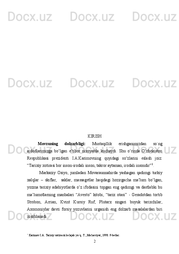 KIRISH
Mavzuning   dolzarbligi:   Mustaqillik   erishganimizdan   so`ng
ajdodlarimizga   bo‘lgan   e’tibor   nixoyatda   kuchaydi.   Shu   o‘rinda   O‘zbekiston
Respublikasi   prezidenti   I.A.Karimovning   quyidagi   so‘zlarini   eslash   joiz:
“Tarixiy xotirasi bor inson-irodali inson, takror aytaman, irodali insondir” 1
.
  Markaziy   Osiyo,   jumladan   Movaraunnahirda   yashagan   qadimgi   turkiy
xalqlar   –   skiflar,     saklar,   massagetlar   haqidagi   hozirgacha   ma’lum   bo‘lgan,
yozma   tarixiy   adabiyotlarda   o‘z   ifodasini   topgan   eng   qadimgi   va   dastlabki   bu
ma’lumotlarning   manbalari   “Avesto”   kitobi,   “tarix   otasi”   -   Geradotdan   tortib
Strobon,   Arrian,   Kvint   Kursiy   Ruf,   Plutarx   singari   buyuk   tarixchilar,
Axomoniylar   davri   forsiy   yozuvlarini   urganish   eng   dolzarb   masalalardan   biri
xisoblanadi. 
1
  Karimov I.A.  Tarixiy xotirasiz kelajak yo`q . T., Ma‘naviyat,  1998.  9-betlar.
2 
