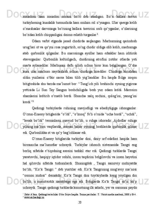 xonadoni   ham   xonadon   nomini   bo‘ri   deb   atashgan.   Bo‘ri   kallasi   tasviri
turkiylarning kundalik turmushida ham muhim rol o‘ynagan. Ular qaerga kelib
o‘rnashsalar   darvozaga   bo‘rining   kallasi   tasvirini   osib   qo‘yganlar,   o‘zlarining
bo‘ridan kelib chiqqanligini doimo eslatib turganlar. 1
 
Odam   vafot   etganda   jasad   chodirda   saqlangan.   Marhumning   qarindosh
urug‘lari ot va qo‘yni rosa yugurtirib, so‘ng chodir oldiga olib kelib, marhumga
atab   qurbonlik   qilganlar.   Bu   marosimga   ayollar   ham   erkaklar   ham   ishtirok
etaverganlar.   Qurbonlik   keltirilgach,   chodirning   atrofini   zotdor   otlarda   yeti
marta   aylanadilar.   Marhumni   dafn   qilish   uchun   biror   kun   belgilangan.   O‘sha
kuni   ular   marhum   xayrlashish   uchun   chodirga   kiradilar.   Chodirga   kirishdan
oldin   yuzlarini   o‘tkir   narsa   bilan   tilib   yig‘landilar.   Bu   haqda   Bilga   xoqon
bitigtoshida shu tarzda ma’lumot bor: “Tung‘ich yili beshinchi oyning yigirma
yettisida   Li   Sun   Tay   Sangun   boshchiligida   besh   yuz   odam   keldi.   Marosim
shamlarini   keltirib   o‘rnatib   berdi.   Shuncha   xalq   sochini,   qulog‘ini,   yanog‘ini
kesdi.” 2
Qadimgi   turkiylarda   ruhining   mavjudligi   va   abadiyligiga   ishonganlar.
O‘rxun-Enasoy bitiglarida “o‘ldi”, “o‘lmoq” fe’li o‘rnida “ucha bordi”, “uchdi”,
“kerak   bo‘ldi”   terminlarni   mavjud   bo‘lib,   u   ruhga   ishoradir.   Ajdodlar   ruhiga
yilning   ma’lum   vaqtlarida,   asosan   bahor   oyining   boshlarida   qurbonlik   qilinar
edi. Qurbonlikka ot va qo‘y bag‘ishlanar edi. 
O‘rxun-Enasoy   bitiglarida   turkiylar   dini,   diniy   urf-odatlari   haqida   ham
birmuncha   ma’lumotlar   uchraydi.   Turkiylar   ishonch   sistemasida   Tangri   eng
borliq   sifatida   e’tiqodning   asosini   tashkil   etar   edi.   Qadimgi   turklarda   Tangri
yaratuvchi, haqiqiy iqtidor sohibi, inson taqdirini belgilovchi va inson hayotini
hal   qiluvchi   sifatida   tushunilardi.   Shuningdek   ,   Tangri   samoviy   mohiyatda
bo‘lib,   “Ko‘k   Tangri   ”   deb   yuritilar   edi.   Ko‘k   Tangrining   mug‘aviy   ma’nosi
“osmon   xudosi”   demakdir.   Ko‘k   Tangri   dini   tuyrkiylarda   keng   yoyilgan   din
bo‘lib,   u   monoteistik   xarakterga   ega   edi.   Bitiglarda   Ko‘k   Tangri   so‘zi   ko‘p
uchraydi. Tangri qadimgi turklarda koinotning ilk sababi, yer va osmonni paydo
1
 Zohir A’lam. Qadimgi tarixchilar O‘rta Osiyo haqida. Terma parchalar. T.: Yurist-media markazi, 2008 y B-4.
2
  www.archaelogy.ru
20 
