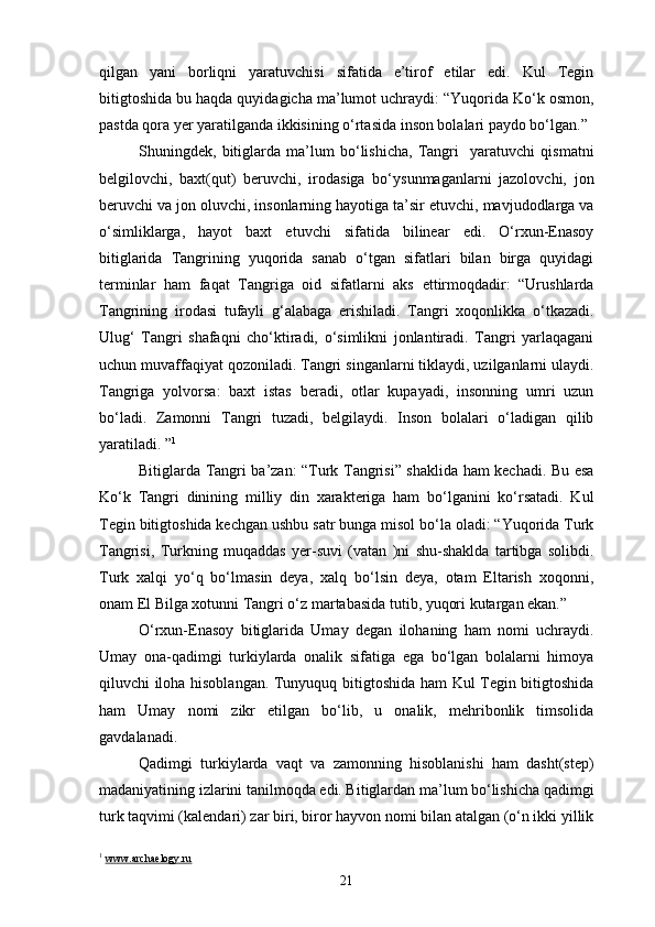 qilgan   yani   borliqni   yaratuvchisi   sifatida   e’tirof   etilar   edi.   Kul   Tegin
bitigtoshida bu haqda quyidagicha ma’lumot uchraydi: “Yuqorida Ko‘k osmon,
pastda qora yer yaratilganda ikkisining o‘rtasida inson bolalari paydo bo‘lgan.”
Shuningdek,   bitiglarda   ma’lum   bo‘lishicha,   Tangri     yaratuvchi   qismatni
belgilovchi,   baxt(qut)   beruvchi,   irodasiga   bo‘ysunmaganlarni   jazolovchi,   jon
beruvchi va jon oluvchi, insonlarning hayotiga ta’sir etuvchi, mavjudodlarga va
o‘simliklarga,   hayot   baxt   etuvchi   sifatida   bilinear   edi.   O‘rxun-Enasoy
bitiglarida   Tangrining   yuqorida   sanab   o‘tgan   sifatlari   bilan   birga   quyidagi
terminlar   ham   faqat   Tangriga   oid   sifatlarni   aks   ettirmoqdadir:   “Urushlarda
Tangrining   irodasi   tufayli   g‘alabaga   erishiladi.   Tangri   xoqonlikka   o‘tkazadi.
Ulug‘   Tangri   shafaqni   cho‘ktiradi,   o‘simlikni   jonlantiradi.   Tangri   yarlaqagani
uchun muvaffaqiyat qozoniladi. Tangri singanlarni tiklaydi, uzilganlarni ulaydi.
Tangriga   yolvorsa:   baxt   istas   beradi,   otlar   kupayadi,   insonning   umri   uzun
bo‘ladi.   Zamonni   Tangri   tuzadi,   belgilaydi.   Inson   bolalari   o‘ladigan   qilib
yaratiladi. ” 1
Bitiglarda Tangri ba’zan: “Turk Tangrisi” shaklida ham kechadi. Bu esa
Ko‘k   Tangri   dinining   milliy   din   xarakteriga   ham   bo‘lganini   ko‘rsatadi.   Kul
Tegin bitigtoshida kechgan ushbu satr bunga misol bo‘la oladi: “Yuqorida Turk
Tangrisi,   Turkning   muqaddas   yer-suvi   (vatan   )ni   shu-shaklda   tartibga   solibdi.
Turk   xalqi   yo‘q   bo‘lmasin   deya,   xalq   bo‘lsin   deya,   otam   Eltarish   xoqonni,
onam El Bilga xotunni Tangri o‘z martabasida tutib, yuqori kutargan ekan.”
O‘rxun-Enasoy   bitiglarida   Umay   degan   ilohaning   ham   nomi   uchraydi.
Umay   ona-qadimgi   turkiylarda   onalik   sifatiga   ega   bo‘lgan   bolalarni   himoya
qiluvchi iloha hisoblangan. Tunyuquq bitigtoshida ham Kul Tegin bitigtoshida
ham   Umay   nomi   zikr   etilgan   bo‘lib,   u   onalik,   mehribonlik   timsolida
gavdalanadi.
Qadimgi   turkiylarda   vaqt   va   zamonning   hisoblanishi   ham   dasht(step)
madaniyatining izlarini tanilmoqda edi. Bitiglardan ma’lum bo‘lishicha qadimgi
turk taqvimi (kalendari) zar biri, biror hayvon nomi bilan atalgan (o‘n ikki yillik
1
  www.archaelogy.ru
21 