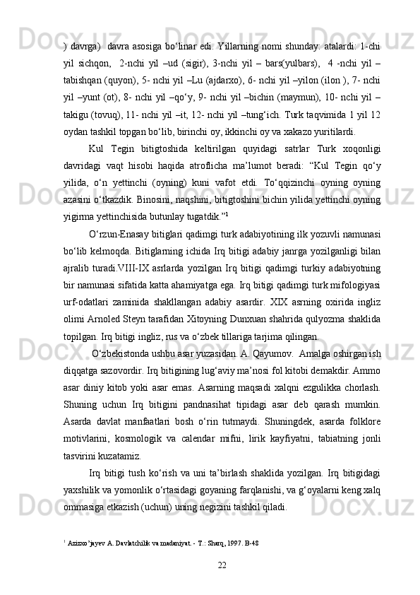 ) davrga)    davra asosiga  bo‘linar edi. Yillarning nomi shunday:  atalardi: 1-chi
yil   sichqon,     2-nchi   yil   –ud   (sigir),   3-nchi   yil   –   bars(yulbars),     4   -nchi   yil   –
tabishqan (quyon), 5- nchi yil –Lu (ajdarxo), 6- nchi yil –yilon (ilon ), 7- nchi
yil  –yunt  (ot), 8-  nchi  yil  –qo‘y, 9-  nchi  yil  –bichin (maymun), 10-  nchi  yil  –
takigu (tovuq), 11- nchi yil –it, 12- nchi yil –tung‘ich. Turk taqvimida 1 yil 12
oydan tashkil topgan bo‘lib, birinchi oy, ikkinchi oy va xakazo yuritilardi. 
Kul   Tegin   bitigtoshida   keltirilgan   quyidagi   satrlar   Turk   xoqonligi
davridagi   vaqt   hisobi   haqida   atroflicha   ma’lumot   beradi:   “Kul   Tegin   qo‘y
yilida,   o‘n   yettinchi   (oyning)   kuni   vafot   etdi.   To‘qqizinchi   oyning   oyning
azasini o‘tkazdik. Binosini, naqshini, bitigtoshini bichin yilida yettinchi oyning
yigirma yettinchisida butunlay tugatdik.” 1
O‘rzun-Enasay bitiglari qadimgi turk adabiyotining ilk yozuvli namunasi
bo‘lib kelmoqda. Bitiglarning ichida Irq bitigi adabiy janrga yozilganligi bilan
ajralib   turadi.VIII-IX   asrlarda   yozilgan   Irq   bitigi   qadimgi   turkiy   adabiyotning
bir namunasi sifatida katta ahamiyatga ega. Irq bitigi qadimgi turk mifologiyasi
urf-odatlari   zaminida   shakllangan   adabiy   asardir.   XIX   asrning   oxirida   ingliz
olimi Arnoled Steyn tarafidan Xitoyning Dunxuan shahrida qulyozma shaklida
topilgan. Irq bitigi ingliz, rus va o‘zbek tillariga tarjima qilingan.
 O‘zbekistonda ushbu asar yuzasidan. A. Qayumov.  Amalga oshirgan ish
diqqatga sazovordir. Irq bitigining lug‘aviy ma’nosi fol kitobi demakdir. Ammo
asar   diniy   kitob   yoki   asar   emas.   Asarning   maqsadi   xalqni   ezgulikka   chorlash.
Shuning   uchun   Irq   bitigini   pandnasihat   tipidagi   asar   deb   qarash   mumkin.
Asarda   davlat   manfaatlari   bosh   o‘rin   tutmaydi.   Shuningdek,   asarda   folklore
motivlarini,   kosmologik   va   calendar   mifni,   lirik   kayfiyatni,   tabiatning   jonli
tasvirini kuzatamiz. 
Irq   bitigi   tush   ko‘rish   va   uni   ta’birlash   shaklida   yozilgan.   Irq   bitigidagi
yaxshilik va yomonlik o‘rtasidagi goyaning farqlanishi, va g‘oyalarni keng xalq
ommasiga etkazish (uchun) uning negizini tashkil qiladi.
1
 Azizxo’jayev A. Davlatchilik va madaniyat. - T.: Sharq, 1997. B-48
22 