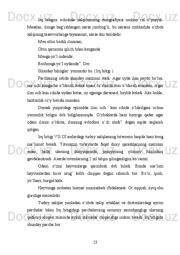Irq   bitigini   ochishda   xalqimizning   etnografiyasi   muhim   rol   o‘ynaydi.
Masalan,   ilonga   bag‘ishlangan   narsa   jumbog‘li,   bu   narsani   izohlashda   o‘zbek
xalqining tasavvurlariga tayanamiz, narsa shu tarzdadir: 
Men-oltin boshli ilonman, 
Oltin qarnimni qilich bilan kesganda 
Menga yo‘l indandir.
Boshimga yo‘l uydandir”. Der.
Shunday bilinglar: yomondir bu. (Irq bitigi )
Parchaning ostida shunday mazmun etadi: Agar uyda ilon paydo bo‘lsa,
uni uch kungacha o‘ldirish kerak emas, to‘rtinchi  kun o‘ldirish mumkin. Agar
ilon uch kun ichida uydan ketsa, uy egasiga daromad, boylik keladi. Aks holda,
baxtsizlik ro‘y berishi mumkin. 
Demak   yuqoridagi   epizodda   ilon   uch     kun   ichida   o‘ldirilgani   uchun
yomonlik   belgisi   deb   belgilanmoqda.   O‘zbeklarda   ham   hozirga   qadar   agar
odam   ilonni   o‘ldirsa,   ilonning   avlodlari   o‘ch   oladi”   degan   aqida   saqlanib
qolgan.
Irq bitigi VII-IX asrlardagi turkiy xalqlarning totemezn haqida ham keng
ma’lumot   beradi.   Totemizm   turkiylarda   faqat   diniy   qarashlarining   mazmun
emas,   balki   ularning   dunyoqarashi,   jamiyatning   ijtimoiy   tuzilishini
gavdalantiradi. Asarda totemlarning 2 xil talqin qilinganligini ko‘ramiz.
Odam   o‘zini   hayvonlarga   qarindosh   deb   biladi.   Bunda   ma’lum
hayvonlardan   biror   urug‘   kelib   chiqqan   degan   ishonch   bor.   Bo‘ri,   qush,
yo‘lbars, burgut kabi. 
Hayvonga nisbatan hurmat munosabati  ifodalanadi. Ot oqqush, ayiq-shu
guruhga mansubdir. 
Turkiy   xalqlar   jumladan   o‘zbek   xalqi   ertaklari   va   dostonlaridagi   ayrim
parchalar   bilan   Irq   bitigidagi   parchalarning   umumiy   xamohangligi   ularning
qadimiy aloqasi xususida ayrim xulosalar chiqarishga imkon beradi. Irq bitigida
shunday parcha bor:
23 