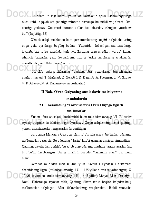 Bir   odam   urushga   bordi,   yo‘lda   oti   xastalanib   qoldi.   Odam   oqqushga
duch   keldi,   oqqush   uni   qanotiga   mindirib   osmonga   ko‘tarildi   va   jo‘nadi.   Ota-
onasiga   yetkazdi.   Ota-onasi   xursand   bo‘lar   deb,   shunday   bilinglar:   yaxshidir
bu.” (Irq bitigi 35)
O‘zbek   xalqi   ertaklarida   ham   qahramonlarning   taqdiri   ko‘pincha   uning
otiga   yoki   qushlarga   bog‘liq   bo‘ladi.   Yuqorida     keltirilgan   ma’lumotlarga
tayanib,   biz   to‘liq   ravishda   turk   avlodlarining   orzu-umidlari,   yorug‘   kunga
ishonchi   bizgacha   yetib   kelganligini   hozirgi   turkiy   xalqlarning   ertaklarida,
masallarida, va folklorida ko‘ramiz.
Ko‘plab   tadqiqotchilarning   “qadimgi   fors   yozuvlariga   bag‘ishlangan
asarlari mavjud (I. Markvart, E. Xersfeld, R. Kent, A. A. Freyman, L. V. Struve,
V. P. Abayev, M. A. Dadamayev va boshqalar.)
II  Bob. O‘rta Osiyoning antik davir tarixi yozma
manbalarda
2.1 Geradotning “Tarix” asarida O‘rta Osiyoga tegishli
ma’lumotlar.
Yunon-  fors  urushlari     boshlanishi   bilan  miloddan   avvalgi   VI−IV  asrlar
siyosiy   voqealarida   ishtirok   etgan   Markaziy   Osiyo   xalqlarining   tarixi   qadimgi
yunon tarixshunoslarining asarlarida yoritilgan.
Bu borada Markaziy Osiyo xalqlari to‘g‘risida qisqa   bo‘lsada, juda aniq
ma’lumotlar beruvchi Gerodotning “Tarix” kitobi qismlari ayniqsa qimmatlidir.
Qadimgi davrlardan boshlab bu kitob dunyoda eng mashhur tarixiy asarlaridan
biri   bo‘lib   hisoblangan.   Uning   muallifi   Gerodot   “tarixning   otasi”   deb   nom
olgan.
Gerodot   miloddan   avvalgi   484   yilda   Kichik   Osiyodagi   Galikarnass
shahrida tug‘ilgan  (miloddan avvalgi 431 − 425 yillar o‘rtasida vafot etgan). U
10 yil   davomida    (miloddan  avvalgi  455  − 445  yillar)  Liviya, Misr,  Ossuriya,
Bobil,   Ekbatonga   sayohat   qilib,   Qadimgi   Sharq   tarixi   haqida   ko‘pdan-ko‘p
ma’lumotlar   to‘plagan.   Misr   fir’avnlarining   maqbaralari,   Bobil   mudofaa
24 