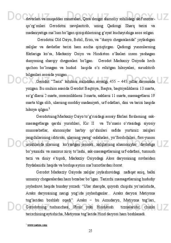 devorlari va muqaddas minoralari, Qora dengiz shimoliy sohilidagi skif mozor-
qo‘rg‘onlari   Gerodotni   zavqlantirib,   uning   Qadimgi   Sharq   tarixi   va
madaniyatiga ma’lum bo‘lgan qiziqishlarining g‘oyat kuchayishiga asos solgan.
 Gerodotni Old Osiyo, Bobil, Eron, va “dunyo chegaralarida” joylashgan
xalqlar   va   davlatlar   tarixi   ham   ancha   qiziqtirgan.   Qadimgi   yunonlarning
fikrlariga   ko‘ra,   Markaziy   Osiyo   va   Hindiston   o‘lkalari   inson   yashagan
dunyoning   sharqiy   chegaralari   bo‘lgan.     Gerodot   Markaziy   Osiyoda   hech
qachon   bo‘lmagan   va   hudud     haqida   o‘z   eshitgan   hikoyalari,   surushtirib
bilganlari asosida yozgan.
Gerodot   “Tarix”   kitobini   miloddan   avvalgi   455   −   445   yillar   davomida
yozgan. Bu muhim asarida Gerodot Baqtriya, Baqtra, baqtriyaliklarni 13 marta,
so‘g‘dlarni 2 marta, xorazmliklarni 3 marta, saklarni 11 marta, massagetlarni 19
marta tilga olib, ularning moddiy madaniyati, urf-odatlari, dini va tarixi haqida
hikoya qilgan. 1
Gerodotning Markaziy Osiyo to‘g‘risidagi asosiy fikrlari forslarning  sak-
massagetlarga   qarshi   yurishlari,   Kir   II     va   To‘maris   o‘rtasidagi   siyosiy
munosabatlar,   ahmoniylar   harbiy   qo‘shinlari   safida   yurtimiz   xalqlari
jangchilarining ishtiroki, ularning yarog‘-aslahalari, yo‘lboshchilari, fors-yunon
urushlarida   ularning     ko‘rsatgan   jasorati,   xalqlarning   ahamoniylar     davlatiga
bo‘ysunishi va maxsus xiroj to‘lashi, sak-massagetlarning urf-odatlari, turmush
tarzi   va   diniy   e’tiqodi,   Markaziy   Osiyodagi   Akes   daryosining   suvlaridan
foydalanishi haqida va boshqa ayrim ma’lumotlardan iborat.
Gerodot   Markaziy   Osiyoda   xalqlar   joylashuvidagi     nafaqat   aniq,   balki
umumiy chegaralardan ham bexabar bo‘lgan. Tarixchi massagetlarning hududiy
joylashuvi haqida bunday yozadi: “Ular sharqda, quyosh chiqishi yo‘nalishida,
Araks   daryosining   narigi   yog‘ida   joylashganlar...   Araks   daryosi   Matiyona
tog‘laridan   boshlab   oqadi”.   Araks   −   bu   Amudaryo,   Matiyona   tog‘lari,
Gerodotning   tushunchasi,   Plmir   yoki   Hindikush     tizmalaridir,   chunki
tarixchining aytishicha, Matiyona tog‘larida Hind daryosi ham boshlanadi.
1
  www.natura.com
25 