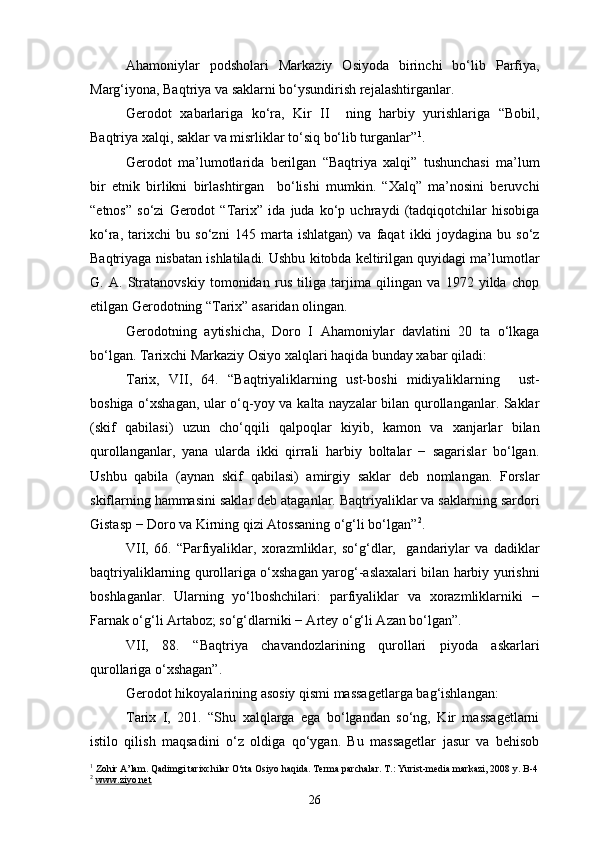 Ahamoniylar   podsholari   Markaziy   Osiyoda   birinchi   bo‘lib   Parfiya,
Marg‘iyona, Baqtriya va saklarni bo‘ysundirish rejalashtirganlar.
Gerodot   xabarlariga   ko‘ra,   Kir   II     ning   harbiy   yurishlariga   “Bobil,
Baqtriya xalqi, saklar va misrliklar to‘siq bo‘lib turganlar” 1
.
Gerodot   ma’lumotlarida   berilgan   “Baqtriya   xalqi”   tushunchasi   ma’lum
bir   etnik   birlikni   birlashtirgan     bo‘lishi   mumkin.   “Xalq”   ma’nosini   beruvchi
“etnos”   so‘zi   Gerodot   “Tarix”   ida   juda   ko‘p   uchraydi   (tadqiqotchilar   hisobiga
ko‘ra,   tarixchi   bu   so‘zni   145   marta   ishlatgan)   va   faqat   ikki   joydagina   bu   so‘z
Baqtriyaga nisbatan ishlatiladi. Ushbu kitobda keltirilgan quyidagi ma’lumotlar
G.   A.   Stratanovskiy   tomonidan   rus   tiliga   tarjima   qilingan   va   1972   yilda   chop
etilgan Gerodotning “Tarix” asaridan olingan.
Gerodotning   aytishicha,   Doro   I   Ahamoniylar   davlatini   20   ta   o‘lkaga
bo‘lgan. Tarixchi Markaziy Osiyo xalqlari haqida bunday xabar qiladi:
Tarix,   VII,   64.   “Baqtriyaliklarning   ust-boshi   midiyaliklarning     ust-
boshiga o‘xshagan, ular o‘q-yoy va kalta nayzalar bilan qurollanganlar. Saklar
(skif   qabilasi)   uzun   cho‘qqili   qalpoqlar   kiyib,   kamon   va   xanjarlar   bilan
qurollanganlar,   yana   ularda   ikki   qirrali   harbiy   boltalar   −   sagarislar   bo‘lgan.
Ushbu   qabila   (aynan   skif   qabilasi)   amirgiy   saklar   deb   nomlangan.   Forslar
skiflarning hammasini saklar deb ataganlar. Baqtriyaliklar va saklarning sardori
Gistasp − Doro va Kirning qizi Atossaning o‘g‘li bo‘lgan” 2
.
VII,   66.   “Parfiyaliklar,   xorazmliklar,   so‘g‘dlar,     gandariylar   va   dadiklar
baqtriyaliklarning qurollariga o‘xshagan yarog‘-aslaxalari bilan harbiy yurishni
boshlaganlar.   Ularning   yo‘lboshchilari:   parfiyaliklar   va   xorazmliklarniki   −
Farnak o‘g‘li Artaboz; so‘g‘dlarniki − Artey o‘g‘li Azan bo‘lgan”.
VII,   88.   “Baqtriya   chavandozlarining   qurollari   piyoda   askarlari
qurollariga o‘xshagan”.
Gerodot hikoyalarining asosiy qismi massagetlarga bag‘ishlangan:
Tarix   I,   201.   “Shu   xalqlarga   ega   bo‘lgandan   so‘ng,   Kir   massagetlarni
istilo   qilish   maqsadini   o‘z   oldiga   qo‘ygan.   Bu   massagetlar   jasur   va   behisob
1
 Zohir A’lam. Qadimgi tarixchilar O‘rta Osiyo haqida. Terma parchalar. T.: Yurist-media markazi, 2008 y. B-4
2
  www.ziyo.net
26 