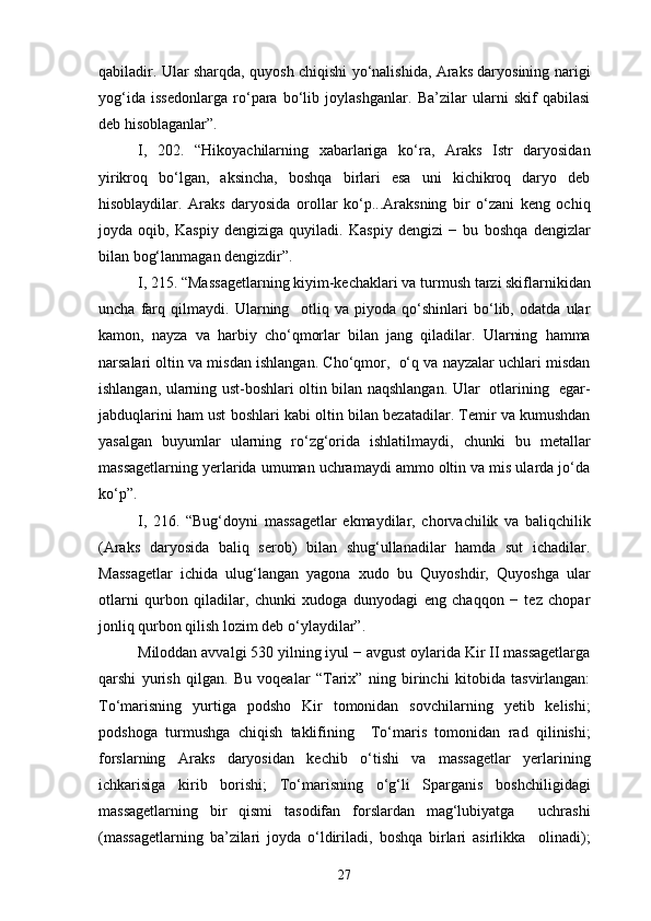 qabiladir. Ular sharqda, quyosh chiqishi yo‘nalishida, Araks daryosining narigi
yog‘ida   issedonlarga   ro‘para   bo‘lib   joylashganlar.   Ba’zilar   ularni   skif   qabilasi
deb hisoblaganlar”.
I,   202.   “Hikoyachilarning   xabarlariga   ko‘ra,   Araks   Istr   daryosidan
yirikroq   bo‘lgan,   aksincha,   boshqa   birlari   esa   uni   kichikroq   daryo   deb
hisoblaydilar.   Araks   daryosida   orollar   ko‘p...Araksning   bir   o‘zani   keng   ochiq
joyda   oqib,   Kaspiy   dengiziga   quyiladi.   Kaspiy   dengizi   −   bu   boshqa   dengizlar
bilan bog‘lanmagan dengizdir”.
I, 215. “Massagetlarning kiyim-kechaklari va turmush tarzi skiflarnikidan
uncha   farq   qilmaydi.   Ularning     otliq   va   piyoda   qo‘shinlari   bo‘lib,   odatda   ular
kamon,   nayza   va   harbiy   cho‘qmorlar   bilan   jang   qiladilar.   Ularning   hamma
narsalari oltin va misdan ishlangan. Cho‘qmor,  o‘q va nayzalar uchlari misdan
ishlangan, ularning ust-boshlari oltin bilan naqshlangan. Ular   otlarining   egar-
jabduqlarini ham ust boshlari kabi oltin bilan bezatadilar. Temir va kumushdan
yasalgan   buyumlar   ularning   ro‘zg‘orida   ishlatilmaydi,   chunki   bu   metallar
massagetlarning yerlarida umuman uchramaydi ammo oltin va mis ularda jo‘da
ko‘p”.
I,   216.   “Bug‘doyni   massagetlar   ekmaydilar,   chorvachilik   va   baliqchilik
(Araks   daryosida   baliq   serob)   bilan   shug‘ullanadilar   hamda   sut   ichadilar.
Massagetlar   ichida   ulug‘langan   yagona   xudo   bu   Quyoshdir,   Quyoshga   ular
otlarni   qurbon   qiladilar,   chunki   xudoga   dunyodagi   eng   chaqqon   −   tez   chopar
jonliq qurbon qilish lozim deb o‘ylaydilar”.
Miloddan avvalgi 530 yilning iyul − avgust oylarida Kir II massagetlarga
qarshi   yurish   qilgan.   Bu   voqealar   “Tarix”   ning   birinchi   kitobida   tasvirlangan:
To‘marisning   yurtiga   podsho   Kir   tomonidan   sovchilarning   yetib   kelishi;
podshoga   turmushga   chiqish   taklifining     To‘maris   tomonidan   rad   qilinishi;
forslarning   Araks   daryosidan   kechib   o‘tishi   va   massagetlar   yerlarining
ichkarisiga   kirib   borishi;   To‘marisning   o‘g‘li   Sparganis   boshchiligidagi
massagetlarning   bir   qismi   tasodifan   forslardan   mag‘lubiyatga     uchrashi
(massagetlarning   ba’zilari   joyda   o‘ldiriladi,   boshqa   birlari   asirlikka     olinadi);
27 