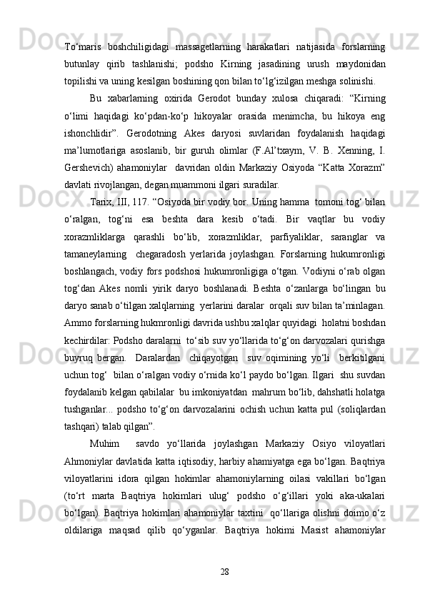 To‘maris   boshchiligidagi   massagetlarning   harakatlari   natijasida   forslarning
butunlay   qirib   tashlanishi;   podsho   Kirning   jasadining   urush   maydonidan
topilishi va uning kesilgan boshining qon bilan to‘lg‘izilgan meshga solinishi.
Bu   xabarlarning   oxirida   Gerodot   bunday   xulosa   chiqaradi:   “Kirning
o‘limi   haqidagi   ko‘pdan-ko‘p   hikoyalar   orasida   menimcha,   bu   hikoya   eng
ishonchlidir”.   Gerodotning   Akes   daryosi   suvlaridan   foydalanish   haqidagi
ma’lumotlariga   asoslanib,   bir   guruh   olimlar   (F.Al’txaym,   V.   B.   Xenning,   I.
Gershevich)   ahamoniylar     davridan   oldin   Markaziy   Osiyoda   “Katta   Xorazm”
davlati rivojlangan, degan muammoni ilgari suradilar.
Tarix, III, 117. “Osiyoda bir vodiy bor. Uning hamma  tomoni tog‘ bilan
o‘ralgan,   tog‘ni   esa   beshta   dara   kesib   o‘tadi.   Bir   vaqtlar   bu   vodiy
xorazmliklarga   qarashli   bo‘lib,   xorazmliklar,   parfiyaliklar,   saranglar   va
tamaneylarning     chegaradosh   yerlarida   joylashgan.   Forslarning   hukumronligi
boshlangach, vodiy fors podshosi  hukumronligiga o‘tgan. Vodiyni o‘rab olgan
tog‘dan   Akes   nomli   yirik   daryo   boshlanadi.   Beshta   o‘zanlarga   bo‘lingan   bu
daryo sanab o‘tilgan xalqlarning  yerlarini daralar  orqali suv bilan ta’minlagan.
Ammo forslarning hukmronligi davrida ushbu xalqlar quyidagi  holatni boshdan
kechirdilar: Podsho daralarni  to‘sib suv yo‘llarida to‘g‘on darvozalari qurishga
buyruq   bergan.     Daralardan     chiqayotgan     suv   oqimining   yo‘li     berkitilgani
uchun tog‘  bilan o‘ralgan vodiy o‘rnida ko‘l paydo bo‘lgan. Ilgari  shu suvdan
foydalanib kelgan qabilalar  bu imkoniyatdan  mahrum bo‘lib, dahshatli holatga
tushganlar...   podsho   to‘g‘on   darvozalarini   ochish   uchun   katta   pul   (soliqlardan
tashqari) talab qilgan”.
Muhim     savdo   yo‘llarida   joylashgan   Markaziy   Osiyo   viloyatlari
Ahmoniylar davlatida katta iqtisodiy, harbiy ahamiyatga ega bo‘lgan. Baqtriya
viloyatlarini   idora   qilgan   hokimlar   ahamoniylarning   oilasi   vakillari   bo‘lgan
(to‘rt   marta   Baqtriya   hokimlari   ulug‘   podsho   o‘g‘illari   yoki   aka-ukalari
bo‘lgan). Baqtriya hokimlari  ahamoniylar  taxtini    qo‘llariga  olishni  doimo o‘z
oldilariga   maqsad   qilib   qo‘yganlar.   Baqtriya   hokimi   Masist   ahamoniylar
28 