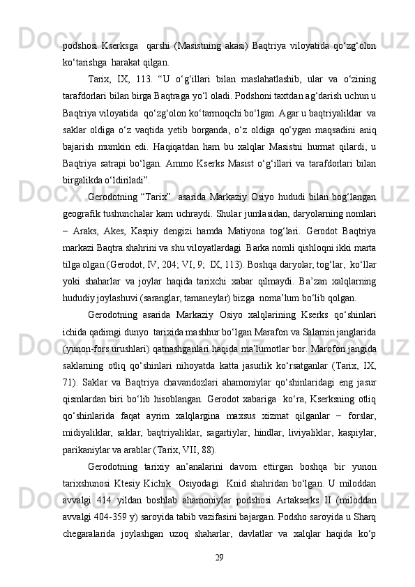 podshosi   Kserksga     qarshi   (Masistning   akasi)   Baqtriya   viloyatida   qo‘zg‘olon
ko‘tarishga  harakat qilgan.
Tarix,   IX,   113.   “U   o‘g‘illari   bilan   maslahatlashib,   ular   va   o‘zining
tarafdorlari bilan birga Baqtraga yo‘l oladi. Podshoni taxtdan ag‘darish uchun u
Baqtriya viloyatida  qo‘zg‘olon ko‘tarmoqchi bo‘lgan. Agar u baqtriyaliklar  va
saklar   oldiga   o‘z   vaqtida   yetib   borganda,   o‘z   oldiga   qo‘ygan   maqsadini   aniq
bajarish   mumkin   edi.   Haqiqatdan   ham   bu   xalqlar   Masistni   hurmat   qilardi,   u
Baqtriya   satrapi   bo‘lgan.   Ammo   Kserks   Masist   o‘g‘illari   va   tarafdorlari   bilan
birgalikda o‘ldiriladi”.
Gerodotning   “Tarix”     asarida   Markaziy   Osiyo   hududi   bilan   bog‘langan
geografik tushunchalar kam uchraydi. Shular jumlasidan, daryolarning nomlari
−   Araks,   Akes,   Kaspiy   dengizi   hamda   Matiyona   tog‘lari.   Gerodot   Baqtriya
markazi Baqtra shahrini va shu viloyatlardagi  Barka nomli qishloqni ikki marta
tilga olgan (Gerodot, IV, 204; VI, 9;  IX, 113). Boshqa daryolar, tog‘lar,  ko‘llar
yoki   shaharlar   va   joylar   haqida   tarixchi   xabar   qilmaydi.   Ba’zan   xalqlarning
hududiy joylashuvi (saranglar, tamaneylar) bizga  noma’lum bo‘lib qolgan.
Gerodotning   asarida   Markaziy   Osiyo   xalqlarining   Kserks   qo‘shinlari
ichida qadimgi dunyo  tarixida mashhur bo‘lgan Marafon va Salamin janglarida
(yunon-fors urushlari) qatnashganlari haqida ma’lumotlar bor.  Marofon jangida
saklarning   otliq   qo‘shinlari   nihoyatda   katta   jasurlik   ko‘rsatganlar   (Tarix,   IX,
71).   Saklar   va   Baqtriya   chavandozlari   ahamoniylar   qo‘shinlaridagi   eng   jasur
qismlardan   biri   bo‘lib   hisoblangan.   Gerodot   xabariga     ko‘ra,   Kserksning   otliq
qo‘shinlarida   faqat   ayrim   xalqlargina   maxsus   xizmat   qilganlar   −   forslar,
midiyaliklar,   saklar,   baqtriyaliklar,   sagartiylar,   hindlar,   liviyaliklar,   kaspiylar,
parikaniylar va arablar (Tarix, VII, 88).
Gerodotning   tarixiy   an’analarini   davom   ettirgan   boshqa   bir   yunon
tarixshunosi   Ktesiy   Kichik     Osiyodagi     Knid   shahridan   bo‘lgan.   U   miloddan
avvalgi   414   yildan   boshlab   ahamoniylar   podshosi   Artakserks   II   (miloddan
avvalgi 404-359 y) saroyida tabib vazifasini bajargan. Podsho saroyida u Sharq
chegaralarida   joylashgan   uzoq   shaharlar,   davlatlar   va   xalqlar   haqida   ko‘p
29 