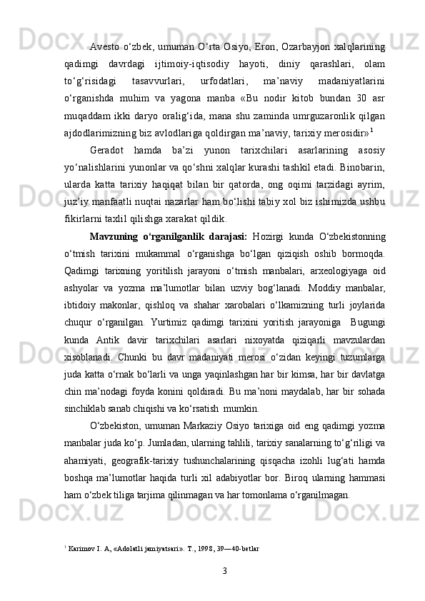 Avesto   o‘zbek,   umuman   O‘rta   Osiyo,   Eron,   Ozarbayjon   xalqlarining
qadimgi   davrdagi   ijtimoiy-iqtisodiy   hayoti,   diniy   qarashlari,   olam
to‘g‘risidagi   tasavvurlari,   urfodatlari,   ma’naviy   madaniyatlarini
o‘rganishda   muhim   va   yagona   manba   «Bu   nodir   kitob   bundan   30   asr
muqaddam   ikki   daryo   oralig‘ida,   mana   shu   zaminda   umrguzaronlik   qilgan
ajdodlarimizning biz avlodlariga qoldirgan ma’naviy, tarixiy merosidir» 1
Geradot   hamda   ba’zi   yunon   tarixchilari   asarlarining   asosiy
yo‘nalishlarini yunonlar va qo‘shni xalqlar kurashi tashkil etadi. Binobarin,
ularda   katta   tarixiy   haqiqat   bilan   bir   qatorda,   ong   oqimi   tarzidagi   ayrim,
juz’iy manfaatli nuqtai nazarlar ham bo‘lishi tabiy xol biz ishimizda ushbu
fikirlarni taxlil qilishga xarakat qildik.  
Mavzuning   o‘rganilganlik   darajasi:   Hozirgi   kunda   O‘zbekistonning
o‘tmish   tarixini   mukammal   o‘rganishga   bo‘lgan   qiziqish   oshib   bormoqda.
Qadimgi   tarixning   yoritilish   jarayoni   o‘tmish   manbalari,   arxeologiyaga   oid
ashyolar   va   yozma   ma’lumotlar   bilan   uzviy   bog‘lanadi.   Moddiy   manbalar,
ibtidoiy   makonlar,   qishloq   va   shahar   xarobalari   o‘lkamizning   turli   joylarida
chuqur   o‘rganilgan.   Yurtimiz   qadimgi   tarixini   yoritish   jarayoniga     Bugungi
kunda   Antik   davir   tarixchilari   asarlari   nixoyatda   qiziqarli   mavzulardan
xisoblanadi.   Chunki   bu   davr   madaniyati   merosi   o‘zidan   keyingi   tuzumlarga
juda katta o‘rnak bo‘larli va unga yaqinlashgan har bir kimsa, har bir davlatga
chin   ma’nodagi   foyda   konini   qoldiradi.   Bu   ma’noni   maydalab,   har   bir   sohada
sinchiklab sanab chiqishi va ko‘rsatish  mumkin.  
O‘zbekiston,   umuman   Markaziy   Osiyo   tarixiga   oid   eng   qadimgi   yozma
manbalar juda ko‘p. Jumladan, ularning tahlili, tarixiy sanalarning to‘g‘riligi va
ahamiyati,   geografik-tarixiy   tushunchalarining   qisqacha   izohli   lug‘ati   hamda
boshqa   ma’lumotlar   haqida   turli   xil   adabiyotlar   bor.   Biroq   ularning   hammasi
ham o‘zbek tiliga tarjima qilinmagan va har tomonlama o‘rganilmagan.
1
  Karimov I. A, «Adolatli jamiyatsari». T., 1998, 39—40-betlar
3 