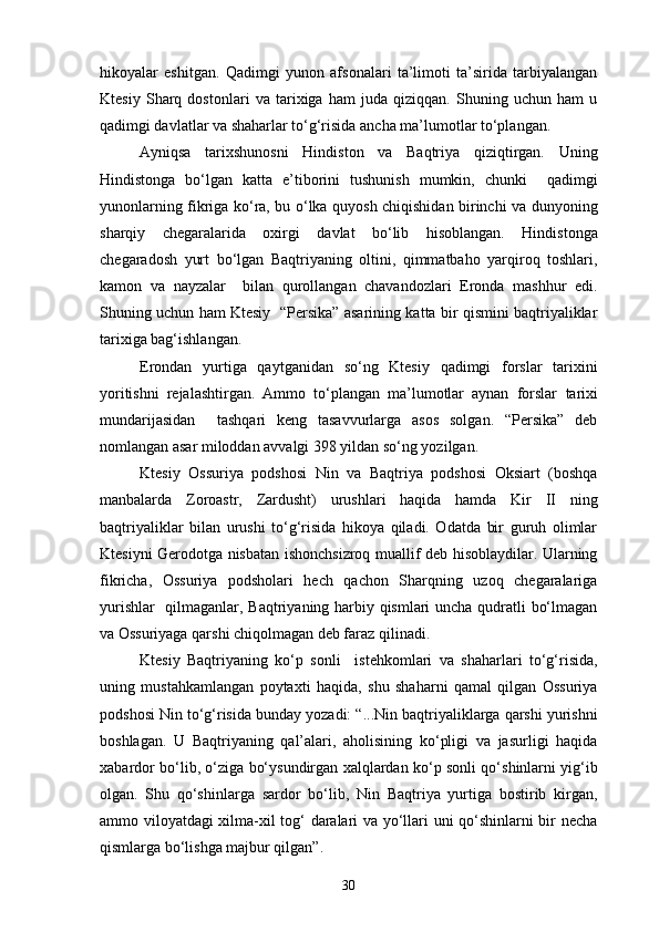 hikoyalar   eshitgan.   Qadimgi   yunon   afsonalari   ta’limoti   ta’sirida   tarbiyalangan
Ktesiy   Sharq   dostonlari   va   tarixiga   ham   juda   qiziqqan.   Shuning   uchun   ham   u
qadimgi davlatlar va shaharlar to‘g‘risida ancha ma’lumotlar to‘plangan.
Ayniqsa   tarixshunosni   Hindiston   va   Baqtriya   qiziqtirgan.   Uning
Hindistonga   bo‘lgan   katta   e’tiborini   tushunish   mumkin,   chunki     qadimgi
yunonlarning fikriga ko‘ra, bu o‘lka quyosh chiqishidan birinchi va dunyoning
sharqiy   chegaralarida   oxirgi   davlat   bo‘lib   hisoblangan.   Hindistonga
chegaradosh   yurt   bo‘lgan   Baqtriyaning   oltini,   qimmatbaho   yarqiroq   toshlari,
kamon   va   nayzalar     bilan   qurollangan   chavandozlari   Eronda   mashhur   edi.
Shuning uchun ham Ktesiy   “Persika” asarining katta bir qismini baqtriyaliklar
tarixiga bag‘ishlangan.
Erondan   yurtiga   qaytganidan   so‘ng   Ktesiy   qadimgi   forslar   tarixini
yoritishni   rejalashtirgan.   Ammo   to‘plangan   ma’lumotlar   aynan   forslar   tarixi
mundarijasidan     tashqari   keng   tasavvurlarga   asos   solgan.   “Persika”   deb
nomlangan asar miloddan avvalgi 398 yildan so‘ng yozilgan.
Ktesiy   Ossuriya   podshosi   Nin   va   Baqtriya   podshosi   Oksiart   (boshqa
manbalarda   Zoroastr,   Zardusht)   urushlari   haqida   hamda   Kir   II   ning
baqtriyaliklar   bilan   urushi   to‘g‘risida   hikoya   qiladi.   Odatda   bir   guruh   olimlar
Ktesiyni Gerodotga nisbatan ishonchsizroq muallif deb hisoblaydilar. Ularning
fikricha,   Ossuriya   podsholari   hech   qachon   Sharqning   uzoq   chegaralariga
yurishlar   qilmaganlar, Baqtriyaning harbiy qismlari uncha qudratli bo‘lmagan
va Ossuriyaga qarshi chiqolmagan deb faraz qilinadi.
Ktesiy   Baqtriyaning   ko‘p   sonli     istehkomlari   va   shaharlari   to‘g‘risida,
uning   mustahkamlangan   poytaxti   haqida,   shu   shaharni   qamal   qilgan   Ossuriya
podshosi Nin to‘g‘risida bunday yozadi: “...Nin baqtriyaliklarga qarshi yurishni
boshlagan.   U   Baqtriyaning   qal’alari,   aholisining   ko‘pligi   va   jasurligi   haqida
xabardor bo‘lib, o‘ziga bo‘ysundirgan xalqlardan ko‘p sonli qo‘shinlarni yig‘ib
olgan.   Shu   qo‘shinlarga   sardor   bo‘lib,   Nin   Baqtriya   yurtiga   bostirib   kirgan,
ammo viloyatdagi xilma-xil tog‘ daralari va yo‘llari uni qo‘shinlarni bir necha
qismlarga bo‘lishga majbur qilgan”.
30 